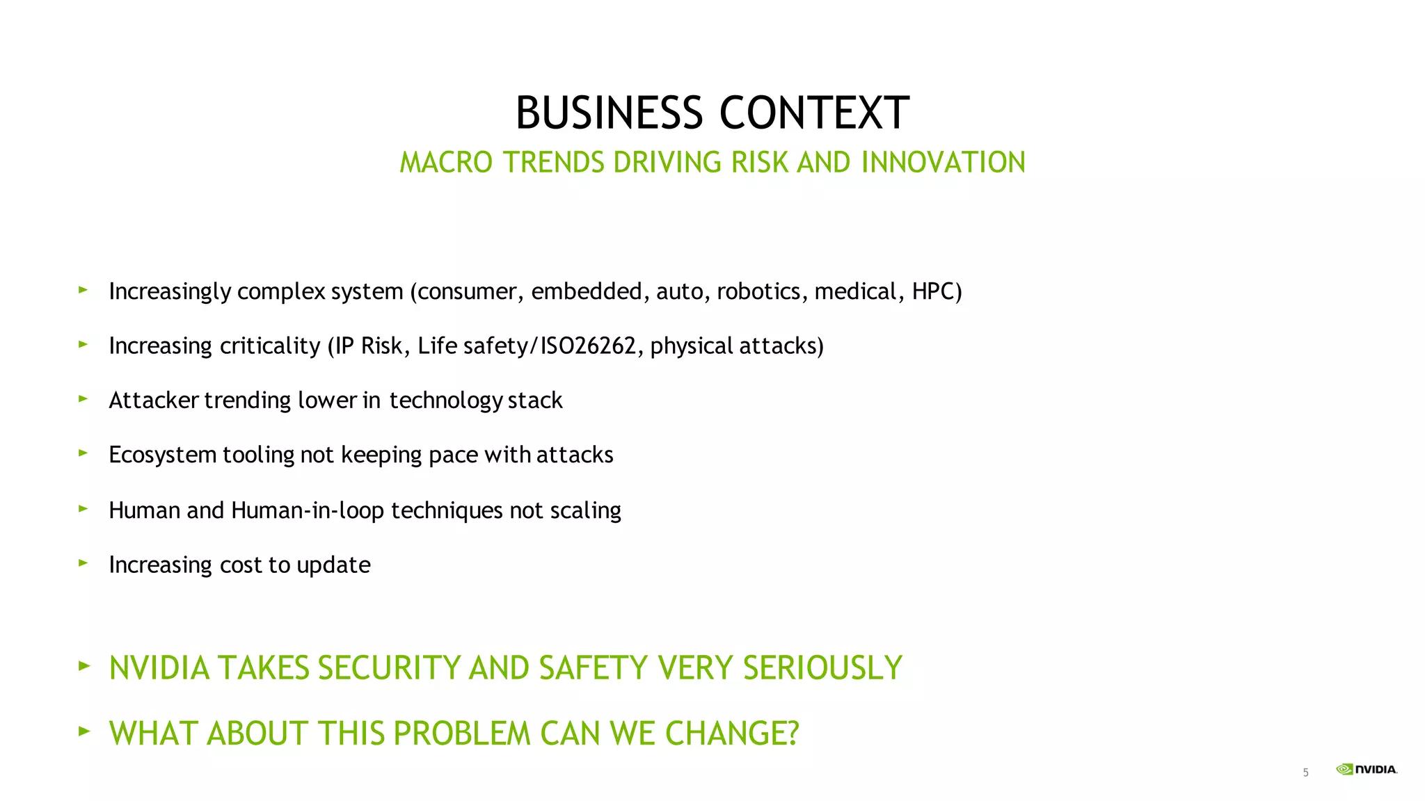5
BUSINESS CONTEXT
Increasingly complex system (consumer, embedded, auto, robotics, medical, HPC)
Increasing criticality (IP Risk, Life safety/ISO26262, physical attacks)
Attacker trending lower in technology stack
Ecosystem tooling not keeping pace with attacks
Human and Human-in-loop techniques not scaling
Increasing cost to update
NVIDIA TAKES SECURITY AND SAFETY VERY SERIOUSLY
WHAT ABOUT THIS PROBLEM CAN WE CHANGE?
MACRO TRENDS DRIVING RISK AND INNOVATION
 
