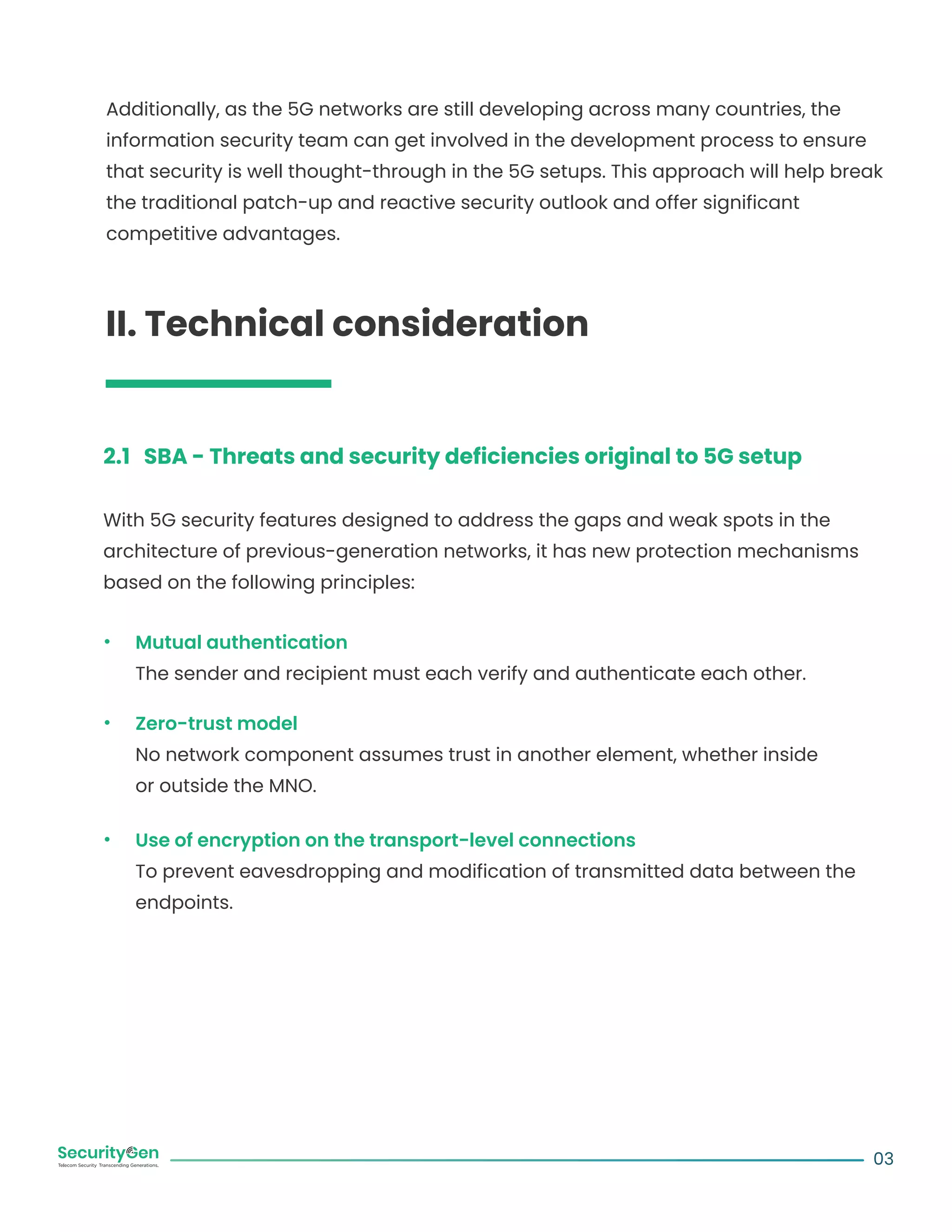 Additionally, as the 5G networks are still developing across many countries, the
information security team can get involved in the development process to ensure
that security is well thought-through in the 5G setups. This approach will help break
the traditional patch-up and reactive security outlook and offer significant
competitive advantages.
II. Technical consideration
2.1 SBA - Threats and security deficiencies original to 5G setup
With 5G security features designed to address the gaps and weak spots in the
architecture of previous-generation networks, it has new protection mechanisms
based on the following principles:
Mutual authentication
The sender and recipient must each verify and authenticate each other.
Zero-trust model
No network component assumes trust in another element, whether inside
or outside the MNO.
Use of encryption on the transport-level connections
To prevent eavesdropping and modification of transmitted data between the
endpoints.
03
 