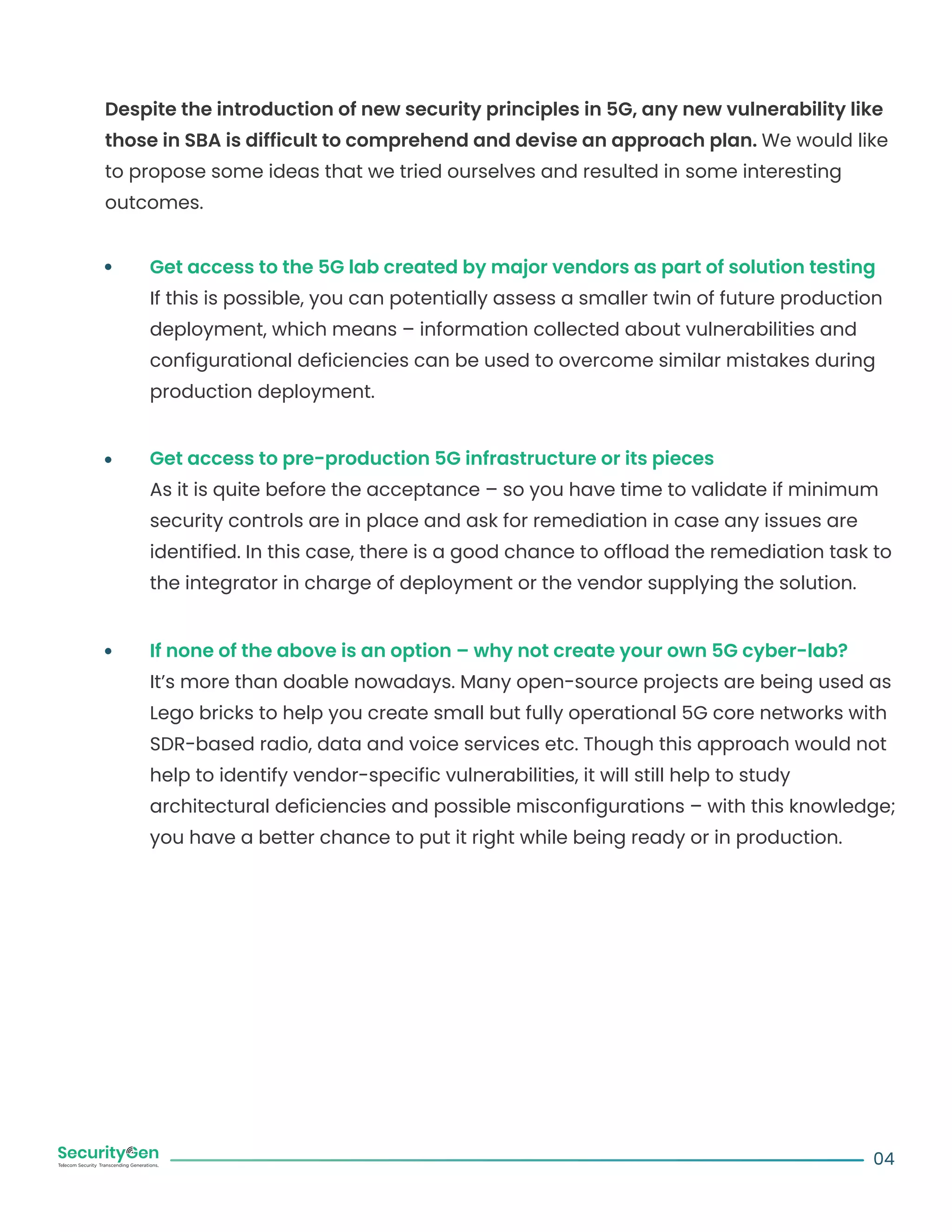 Despite the introduction of new security principles in 5G, any new vulnerability like
those in SBA is difficult to comprehend and devise an approach plan. We would like
to propose some ideas that we tried ourselves and resulted in some interesting
outcomes.
Get access to the 5G lab created by major vendors as part of solution testing
If this is possible, you can potentially assess a smaller twin of future production
deployment, which means – information collected about vulnerabilities and
configurational deficiencies can be used to overcome similar mistakes during
production deployment.
Get access to pre-production 5G infrastructure or its pieces
As it is quite before the acceptance – so you have time to validate if minimum
security controls are in place and ask for remediation in case any issues are
identified. In this case, there is a good chance to offload the remediation task to
the integrator in charge of deployment or the vendor supplying the solution.
If none of the above is an option – why not create your own 5G cyber-lab?
It’s more than doable nowadays. Many open-source projects are being used as
Lego bricks to help you create small but fully operational 5G core networks with
SDR-based radio, data and voice services etc. Though this approach would not
help to identify vendor-specific vulnerabilities, it will still help to study
architectural deficiencies and possible misconfigurations – with this knowledge;
you have a better chance to put it right while being ready or in production.
04
 