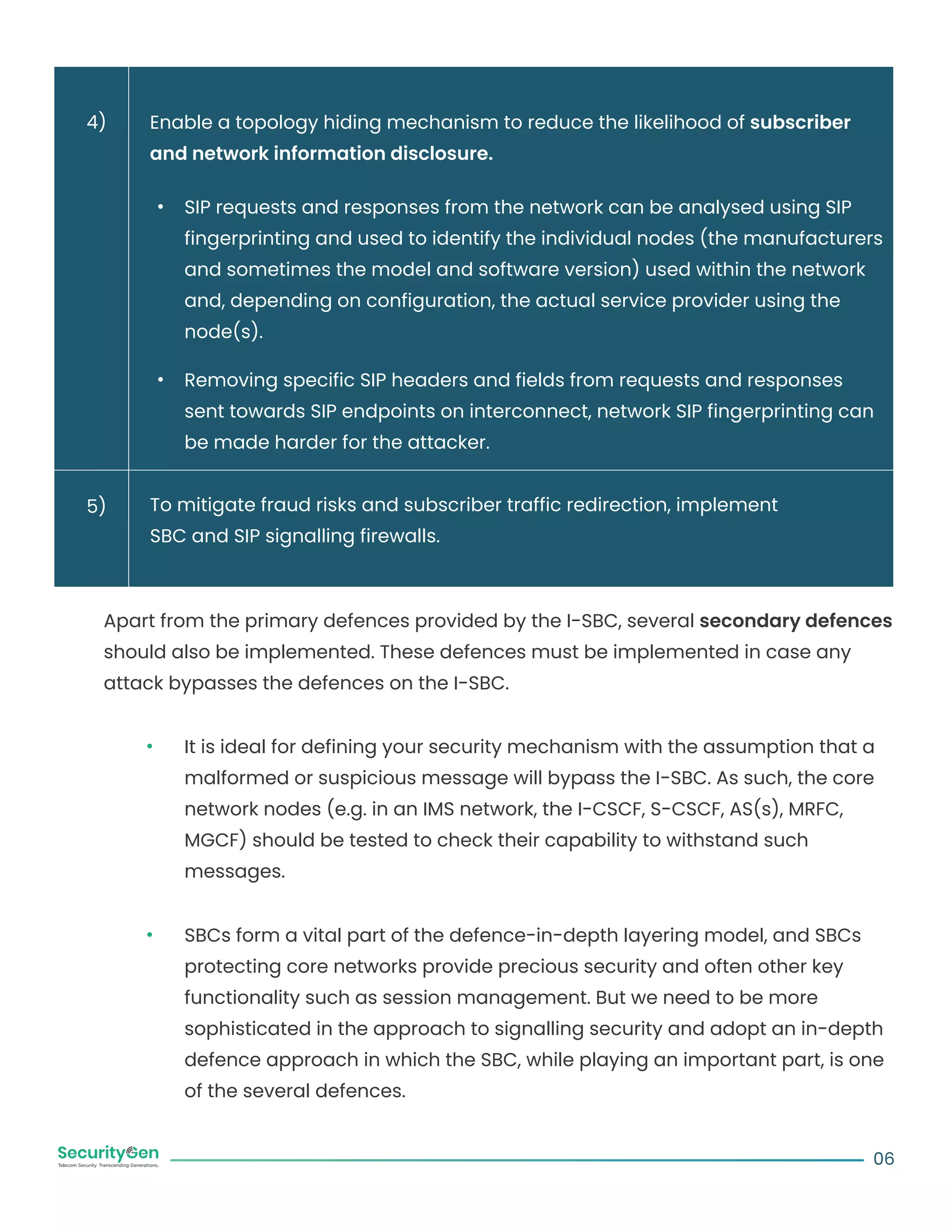 Enable a topology hiding mechanism to reduce the likelihood of subscriber
and network information disclosure.
SIP requests and responses from the network can be analysed using SIP
fingerprinting and used to identify the individual nodes (the manufacturers
and sometimes the model and software version) used within the network
and, depending on configuration, the actual service provider using the
node(s).
Removing specific SIP headers and fields from requests and responses
sent towards SIP endpoints on interconnect, network SIP fingerprinting can
be made harder for the attacker.
To mitigate fraud risks and subscriber traffic redirection, implement
SBC and SIP signalling firewalls.
Apart from the primary defences provided by the I-SBC, several secondary defences
should also be implemented. These defences must be implemented in case any
attack bypasses the defences on the I-SBC.
It is ideal for defining your security mechanism with the assumption that a
malformed or suspicious message will bypass the I-SBC. As such, the core
network nodes (e.g. in an IMS network, the I-CSCF, S-CSCF, AS(s), MRFC,
MGCF) should be tested to check their capability to withstand such
messages.
SBCs form a vital part of the defence-in-depth layering model, and SBCs
protecting core networks provide precious security and often other key
functionality such as session management. But we need to be more
sophisticated in the approach to signalling security and adopt an in-depth
defence approach in which the SBC, while playing an important part, is one
of the several defences.
06
4)
5)
 