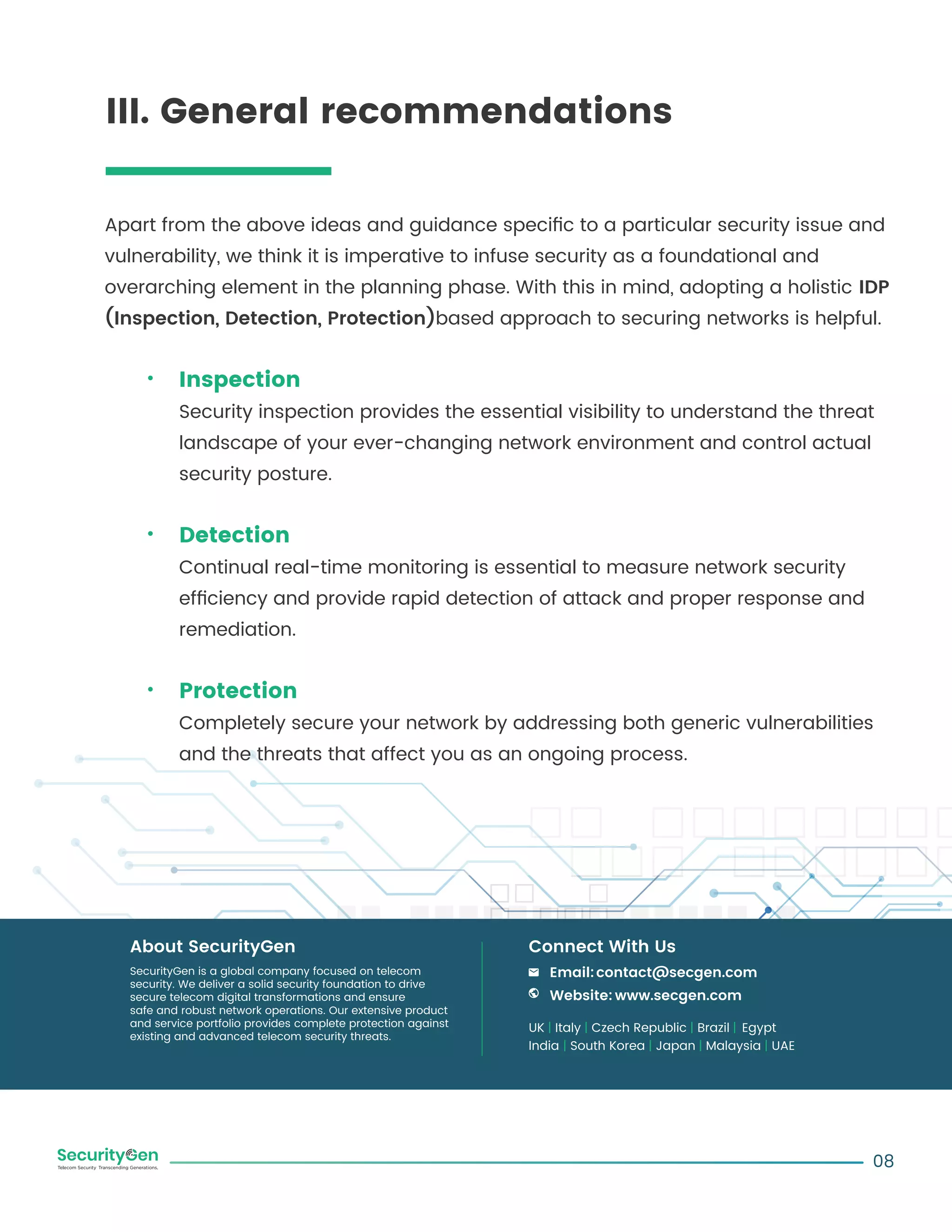 Apart from the above ideas and guidance speciﬁc to a particular security issue and
vulnerability, we think it is imperative to infuse security as a foundational and
overarching element in the planning phase. With this in mind, adopting a holistic IDP
(Inspection, Detection, Protection)based approach to securing networks is helpful.
Inspection
Security inspection provides the essential visibility to understand the threat
landscape of your ever-changing network environment and control actual
security posture.
Detection
Continual real-time monitoring is essential to measure network security
efﬁciency and provide rapid detection of attack and proper response and
remediation.
Protection
Completely secure your network by addressing both generic vulnerabilities
and the threats that affect you as an ongoing process.
08
SecurityGen is a global company focused on telecom
security. We deliver a solid security foundation to drive
secure telecom digital transformations and ensure
safe and robust network operations. Our extensive product
and service portfolio provides complete protection against
existing and advanced telecom security threats.
About SecurityGen
UK | Italy | Czech Republic | Brazil | Egypt
India | South Korea | Japan | Malaysia | UAE
Email:contact@secgen.com
Website: www.secgen.com
Connect With Us
III. General recommendations
 
