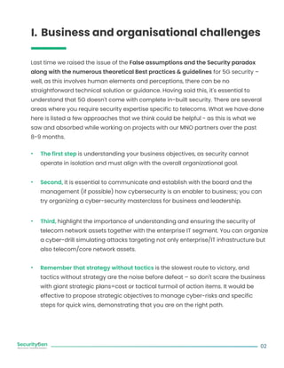 02
Business and organisational challenges
I.
Last time we raised the issue of the False assumptions and the Security paradox
along with the numerous theoretical Best practices & guidelines for 5G security –
well, as this involves human elements and perceptions, there can be no
straightforward technical solution or guidance. Having said this, it's essential to
understand that 5G doesn't come with complete in-built security. There are several
areas where you require security expertise specific to telecoms. What we have done
here is listed a few approaches that we think could be helpful - as this is what we
saw and absorbed while working on projects with our MNO partners over the past
8-9 months.
The first step is understanding your business objectives, as security cannot
operate in isolation and must align with the overall organizational goal.
Second, it is essential to communicate and establish with the board and the
management (if possible) how cybersecurity is an enabler to business; you can
try organizing a cyber-security masterclass for business and leadership.
Third, highlight the importance of understanding and ensuring the security of
telecom network assets together with the enterprise IT segment. You can organize
a cyber-drill simulating attacks targeting not only enterprise/IT infrastructure but
also telecom/core network assets.
Remember that strategy without tactics is the slowest route to victory, and
tactics without strategy are the noise before defeat – so don't scare the business
with giant strategic plans=cost or tactical turmoil of action items. It would be
effective to propose strategic objectives to manage cyber-risks and specific
steps for quick wins, demonstrating that you are on the right path.
 