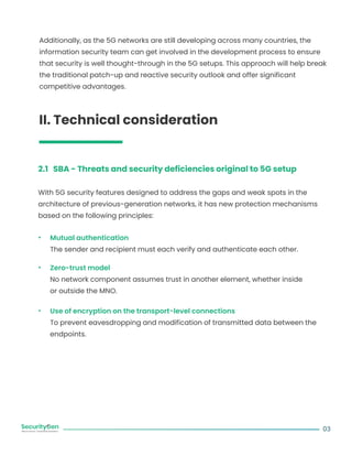 Additionally, as the 5G networks are still developing across many countries, the
information security team can get involved in the development process to ensure
that security is well thought-through in the 5G setups. This approach will help break
the traditional patch-up and reactive security outlook and offer significant
competitive advantages.
II. Technical consideration
2.1 SBA - Threats and security deficiencies original to 5G setup
With 5G security features designed to address the gaps and weak spots in the
architecture of previous-generation networks, it has new protection mechanisms
based on the following principles:
Mutual authentication
The sender and recipient must each verify and authenticate each other.
Zero-trust model
No network component assumes trust in another element, whether inside
or outside the MNO.
Use of encryption on the transport-level connections
To prevent eavesdropping and modification of transmitted data between the
endpoints.
03
 