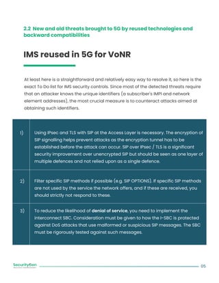 2.2 New and old threats brought to 5G by reused technologies and
backward compatibilities
IMS reused in 5G for VoNR
At least here is a straightforward and relatively easy way to resolve it, so here is the
exact To Do list for IMS security controls. Since most of the detected threats require
that an attacker knows the unique identifiers (a subscriber's IMPI and network
element addresses), the most crucial measure is to counteract attacks aimed at
obtaining such identifiers.
Using IPsec and TLS with SIP at the Access Layer is necessary. The encryption of
SIP signalling helps prevent attacks as the encryption tunnel has to be
established before the attack can occur. SIP over IPsec / TLS is a significant
security improvement over unencrypted SIP but should be seen as one layer of
multiple defences and not relied upon as a single defence.
Filter specific SIP methods if possible (e.g. SIP OPTIONS). If specific SIP methods
are not used by the service the network offers, and if these are received, you
should strictly not respond to these.
To reduce the likelihood of denial of service, you need to implement the
interconnect SBC. Consideration must be given to how the I-SBC is protected
against DoS attacks that use malformed or suspicious SIP messages. The SBC
must be rigorously tested against such messages.
05
1)
2)
3)
 
