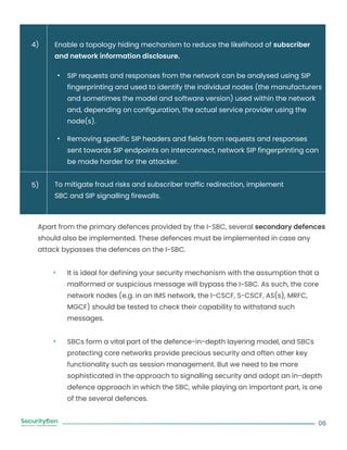 Enable a topology hiding mechanism to reduce the likelihood of subscriber
and network information disclosure.
SIP requests and responses from the network can be analysed using SIP
fingerprinting and used to identify the individual nodes (the manufacturers
and sometimes the model and software version) used within the network
and, depending on configuration, the actual service provider using the
node(s).
Removing specific SIP headers and fields from requests and responses
sent towards SIP endpoints on interconnect, network SIP fingerprinting can
be made harder for the attacker.
To mitigate fraud risks and subscriber traffic redirection, implement
SBC and SIP signalling firewalls.
Apart from the primary defences provided by the I-SBC, several secondary defences
should also be implemented. These defences must be implemented in case any
attack bypasses the defences on the I-SBC.
It is ideal for defining your security mechanism with the assumption that a
malformed or suspicious message will bypass the I-SBC. As such, the core
network nodes (e.g. in an IMS network, the I-CSCF, S-CSCF, AS(s), MRFC,
MGCF) should be tested to check their capability to withstand such
messages.
SBCs form a vital part of the defence-in-depth layering model, and SBCs
protecting core networks provide precious security and often other key
functionality such as session management. But we need to be more
sophisticated in the approach to signalling security and adopt an in-depth
defence approach in which the SBC, while playing an important part, is one
of the several defences.
06
4)
5)
 