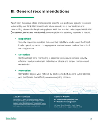 Apart from the above ideas and guidance speciﬁc to a particular security issue and
vulnerability, we think it is imperative to infuse security as a foundational and
overarching element in the planning phase. With this in mind, adopting a holistic IDP
(Inspection, Detection, Protection)based approach to securing networks is helpful.
Inspection
Security inspection provides the essential visibility to understand the threat
landscape of your ever-changing network environment and control actual
security posture.
Detection
Continual real-time monitoring is essential to measure network security
efﬁciency and provide rapid detection of attack and proper response and
remediation.
Protection
Completely secure your network by addressing both generic vulnerabilities
and the threats that affect you as an ongoing process.
08
SecurityGen is a global company focused on telecom
security. We deliver a solid security foundation to drive
secure telecom digital transformations and ensure
safe and robust network operations. Our extensive product
and service portfolio provides complete protection against
existing and advanced telecom security threats.
About SecurityGen
UK | Italy | Czech Republic | Brazil | Egypt
India | South Korea | Japan | Malaysia | UAE
Email:contact@secgen.com
Website: www.secgen.com
Connect With Us
III. General recommendations
 