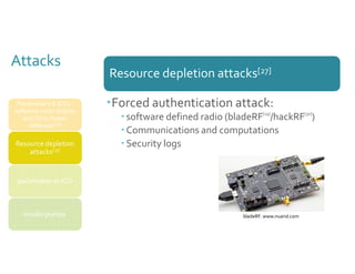 Attacks 
Resource depletion attacks[27] 
bladeRF. www.nuand.com 
Pacemakers & ICDs : 
software radio attacks 
and Zero-Power 
defenses[26] 
Resource depletion 
attacks[27] 
pacemaker or ICD 
insulin pumps 
Forced authentication attack: 
 software defined radio (bladeRF[29]/hackRF[30]) 
 Communications and computations 
 Security logs 
 