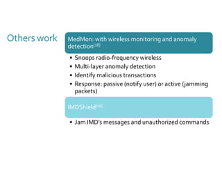 Others work MedMon: with wireless monitoring and anomaly 
detection[18] 
• Snoops radio-frequency wireless 
• Multi-layer anomaly detection 
• Identify malicious transactions 
• Response: passive (notify user) or active (jamming 
packets) 
IMDShield[16] 
• Jam IMD’s messages and unauthorized commands 
 