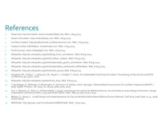 References 
1. Deep brain neurosimulator. www.virtualworldlets.net. Web. 7 Aug 2014. 
2. Gastric Stimulator. www.medicalexpo.com. Web. 7 Aug 2014. 
3. Cochlear Implant. http://professionals.cochlearamericas.com. Web. 7 Aug 2014. 
4. Implant Cardiac Defribillator. drivetheweb.com. Web. 7 Aug 2014. 
5. Insulin pumps. www.medgadget.com. Web. 7 Aug 2014. 
6. Wikipedia. http://en.wikipedia.org/wiki/Deep_brain_stimulation. Web. 8 Aug 2014. 
7. Wikipedia. http://en.wikipedia.org/wiki/Cochlear_implant. Web. 8 Aug 2014. 
8. Wikipedia. http://en.wikipedia.org/wiki/Implantable_gastric_stimulation. Web. 8 Aug 2014. 
9. Wikipedia. http://en.wikipedia.org/wiki/Implantable_cardioverter-defibrillator. Web. 8 Aug 2014. 
10. Wikipedia. http://en.wikipedia.org/wiki/Insulin_pump. Web. 8 Aug 2014. 
11. Haugland, M., Childs, C., Ladouceur, M., Haase*, J., Sinkjær, T. (2000). An Implantable Foot Drop Stimulator. Proceedings of the 5th Annual IFESS 
Conference, pp. 59-62. 2000. 
12. Wikipedia. http://en.wikipedia.org/wiki/Foot_drop. Web. 8 Aug 214. 
13. T. Buchegger, G. Obberger, A. Reisenzahn, E. Hochmair, A. Stelzer, and A. Springer, ‘‘Ultrawideband transceivers for cochlear implants,EURASIP J. 
Appl. Signal. Process., vol. 2005, no. 18, pp. 3069–3075, 2005. 
14. Fan, J., Reparaz, O., Rozic, V., Verbauwhede, I. (2013). Low-Energy Encryption for Medical Devices: Security Adds an Extra Design Dimension. Design 
Automation Conference (DAC), 2013 50th ACM / EDAC / IEEE. May 29 2013-June 7 2013. 
15. Malasri, K., Wang, L. (2008) Design and Implementation of a Secure Wireless Mote-Based Medical Sensor Network. UbiComp 2008, Sept 21-24, 2008, 
Seoul, Korea. 
16. IMDShield. http://groups.csail.mit.edu/netmit/IMDShield/. Web. 7 Aug 2014. 
 