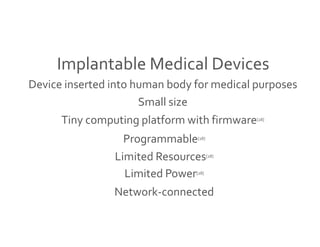 Implantable Medical Devices 
Device inserted into human body for medical purposes 
Small size 
Tiny computing platform with firmware[28] 
Programmable[28] 
Limited Resources[28] 
Limited Power[28] 
Network-connected 
 