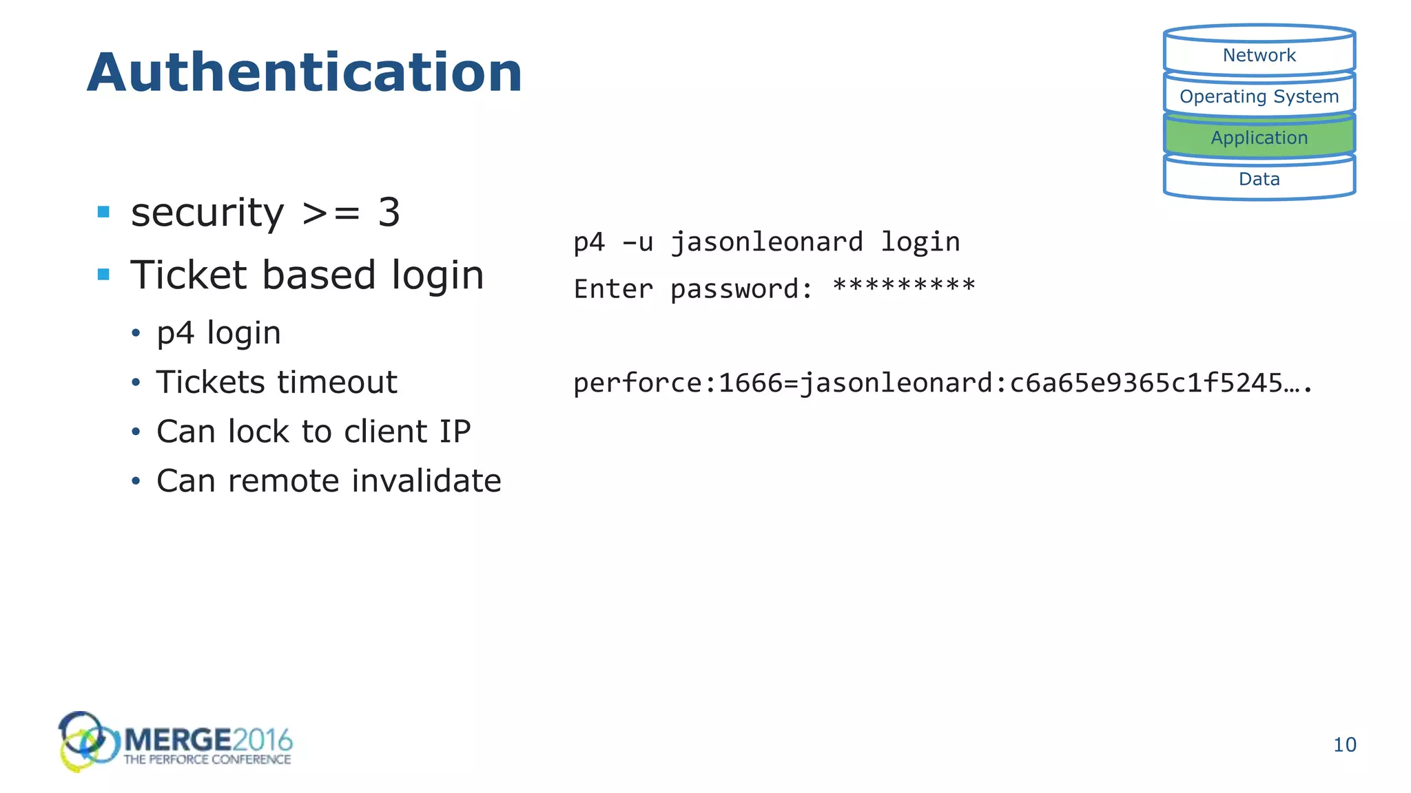 10
Authentication
 security >= 3
 Ticket based login
• p4 login
• Tickets timeout
• Can lock to client IP
• Can remote invalidate
Data
Application
Operating System
Network
p4 –u jasonleonard login
Enter password: *********
perforce:1666=jasonleonard:c6a65e9365c1f5245….
 