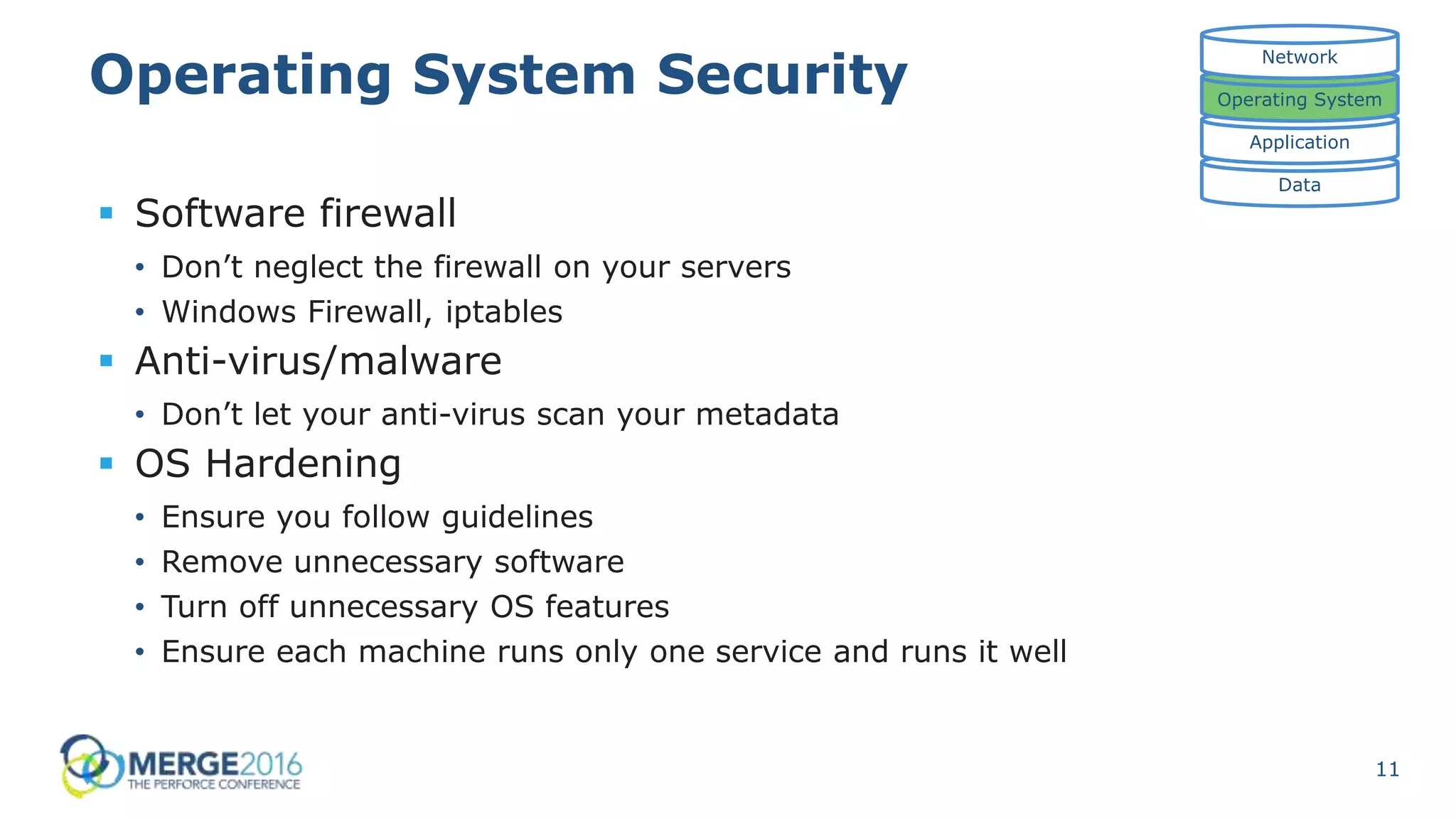 11
Operating System Security
 Software firewall
• Don’t neglect the firewall on your servers
• Windows Firewall, iptables
 Anti-virus/malware
• Don’t let your anti-virus scan your metadata
 OS Hardening
• Ensure you follow guidelines
• Remove unnecessary software
• Turn off unnecessary OS features
• Ensure each machine runs only one service and runs it well
Data
Application
Operating System
Network
 