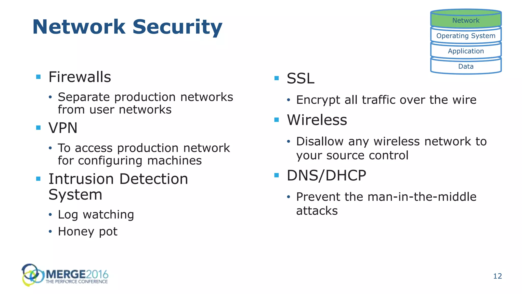 12
Network Security
 Firewalls
• Separate production networks
from user networks
 VPN
• To access production network
for configuring machines
 Intrusion Detection
System
• Log watching
• Honey pot
Data
Application
Operating System
Network
 SSL
• Encrypt all traffic over the wire
 Wireless
• Disallow any wireless network to
your source control
 DNS/DHCP
• Prevent the man-in-the-middle
attacks
 