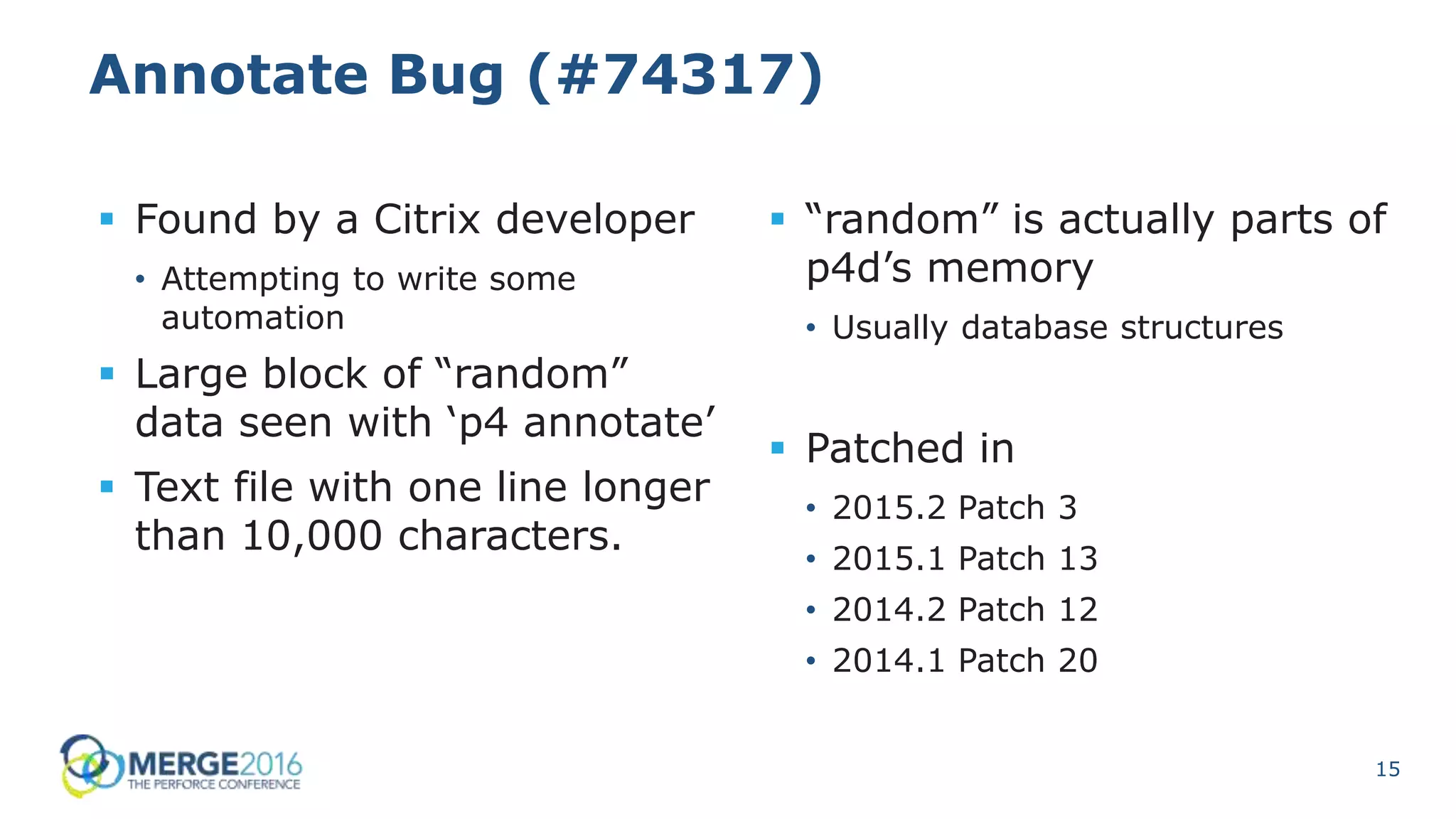 15
Annotate Bug (#74317)
 Found by a Citrix developer
• Attempting to write some
automation
 Large block of “random”
data seen with ‘p4 annotate’
 Text file with one line longer
than 10,000 characters.
 “random” is actually parts of
p4d’s memory
• Usually database structures
 Patched in
• 2015.2 Patch 3
• 2015.1 Patch 13
• 2014.2 Patch 12
• 2014.1 Patch 20
 
