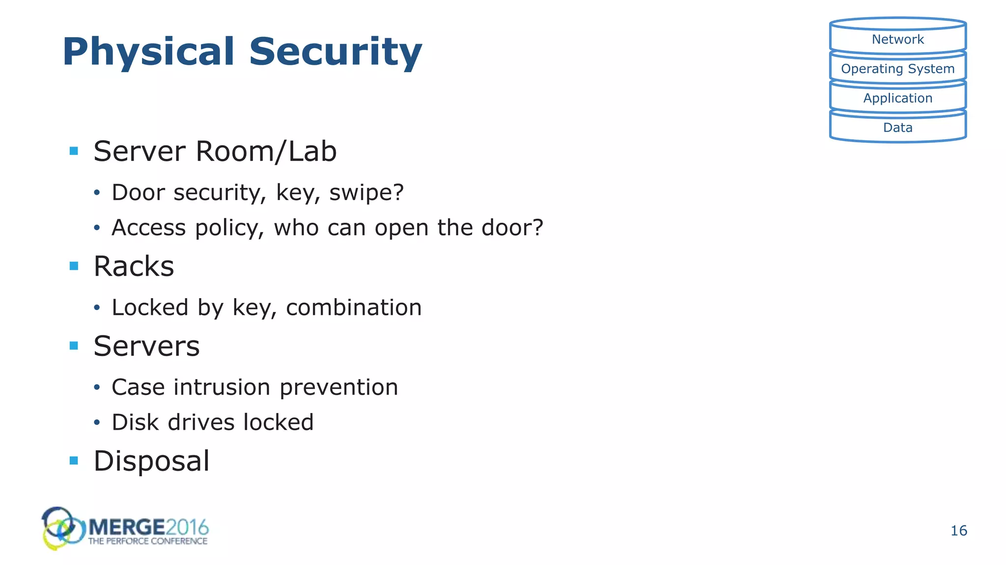 16
Physical Security
 Server Room/Lab
• Door security, key, swipe?
• Access policy, who can open the door?
 Racks
• Locked by key, combination
 Servers
• Case intrusion prevention
• Disk drives locked
 Disposal
Data
Application
Operating System
Network
 