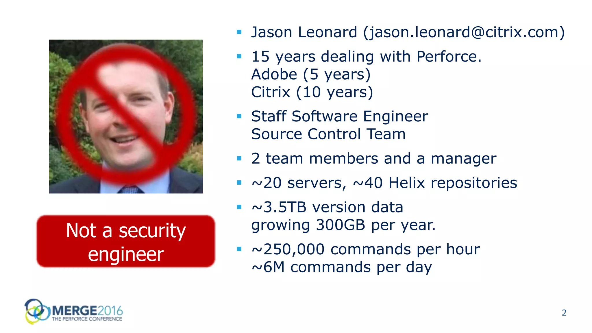 2
 Jason Leonard (jason.leonard@citrix.com)
 15 years dealing with Perforce.
Adobe (5 years)
Citrix (10 years)
 Staff Software Engineer
Source Control Team
 2 team members and a manager
 ~20 servers, ~40 Helix repositories
 ~3.5TB version data
growing 300GB per year.
 ~250,000 commands per hour
~6M commands per day
Not a security
engineer
 