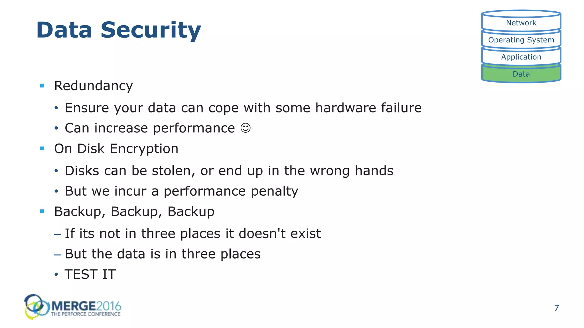 7
Data Security
 Redundancy
• Ensure your data can cope with some hardware failure
• Can increase performance 
 On Disk Encryption
• Disks can be stolen, or end up in the wrong hands
• But we incur a performance penalty
 Backup, Backup, Backup
– If its not in three places it doesn't exist
– But the data is in three places
• TEST IT
Data
Application
Operating System
Network
 