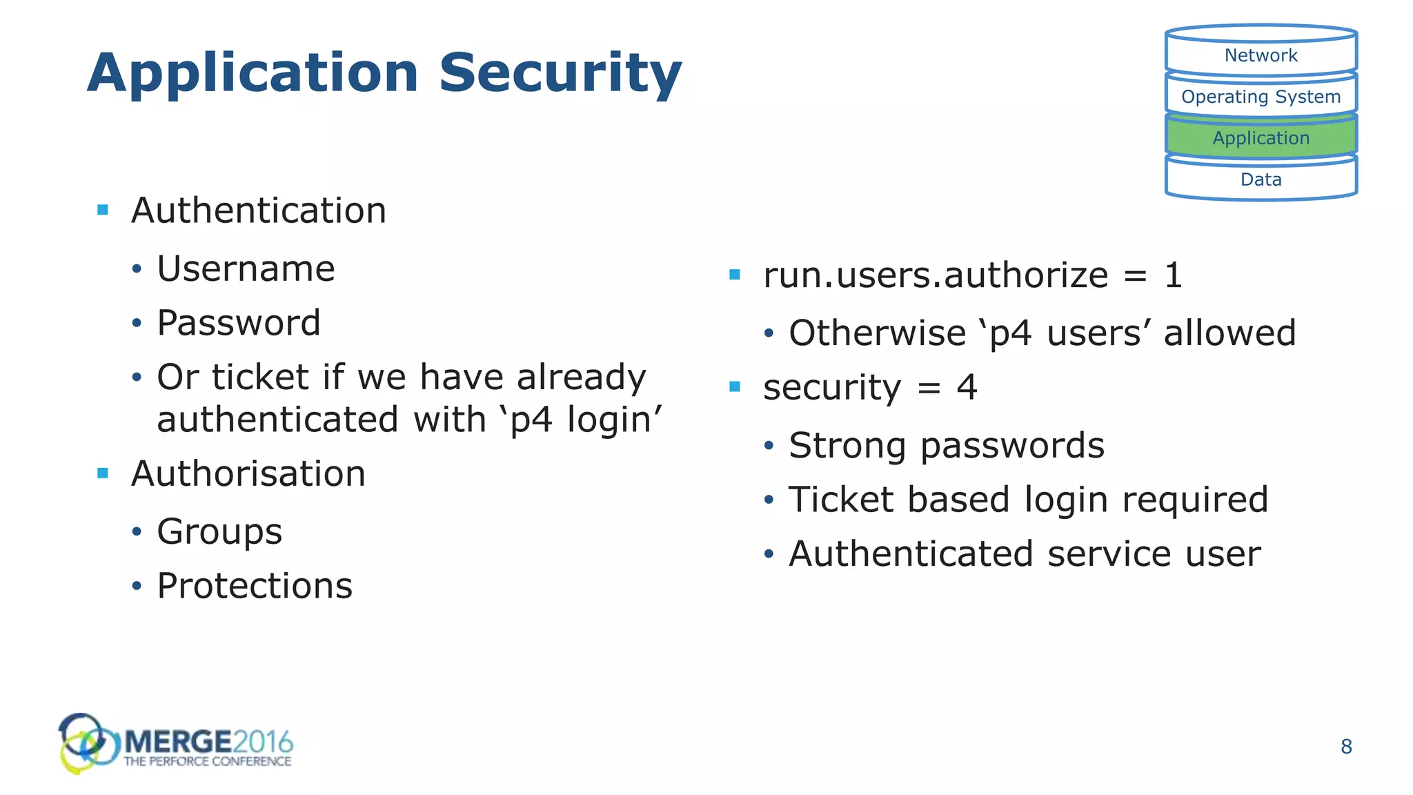 8
Application Security
 Authentication
• Username
• Password
• Or ticket if we have already
authenticated with ‘p4 login’
 Authorisation
• Groups
• Protections
Data
Application
Operating System
Network
 run.users.authorize = 1
• Otherwise ‘p4 users’ allowed
 security = 4
• Strong passwords
• Ticket based login required
• Authenticated service user
 