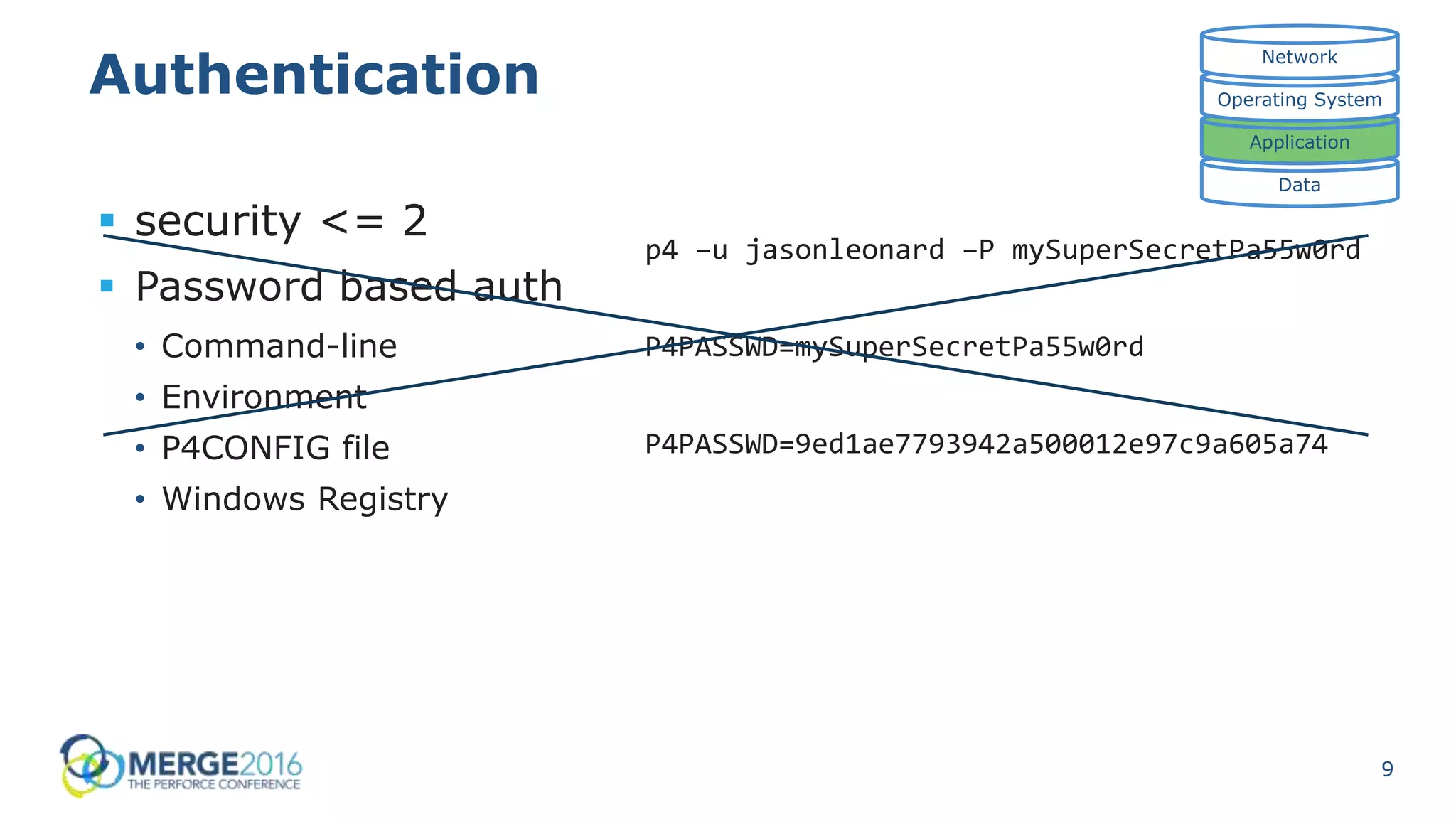 9
Authentication
 security <= 2
 Password based auth
• Command-line
• Environment
• P4CONFIG file
• Windows Registry
Data
Application
Operating System
Network
p4 –u jasonleonard –P mySuperSecretPa55w0rd
P4PASSWD=mySuperSecretPa55w0rd
P4PASSWD=9ed1ae7793942a500012e97c9a605a74
 