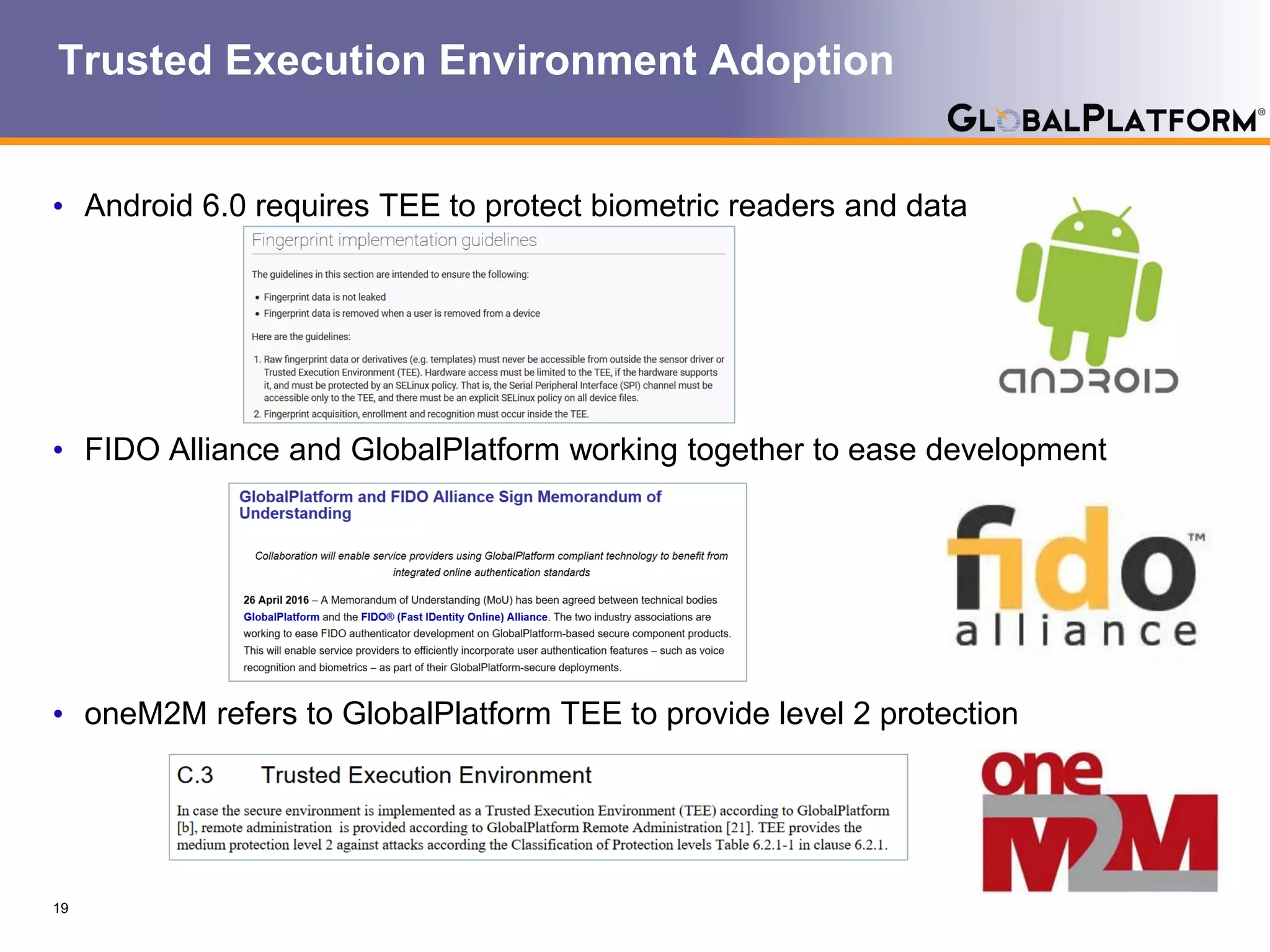 Trusted Execution Environment Adoption
• Android 6.0 requires TEE to protect biometric readers and data
• FIDO Alliance and GlobalPlatform working together to ease development
• oneM2M refers to GlobalPlatform TEE to provide level 2 protection
19
 