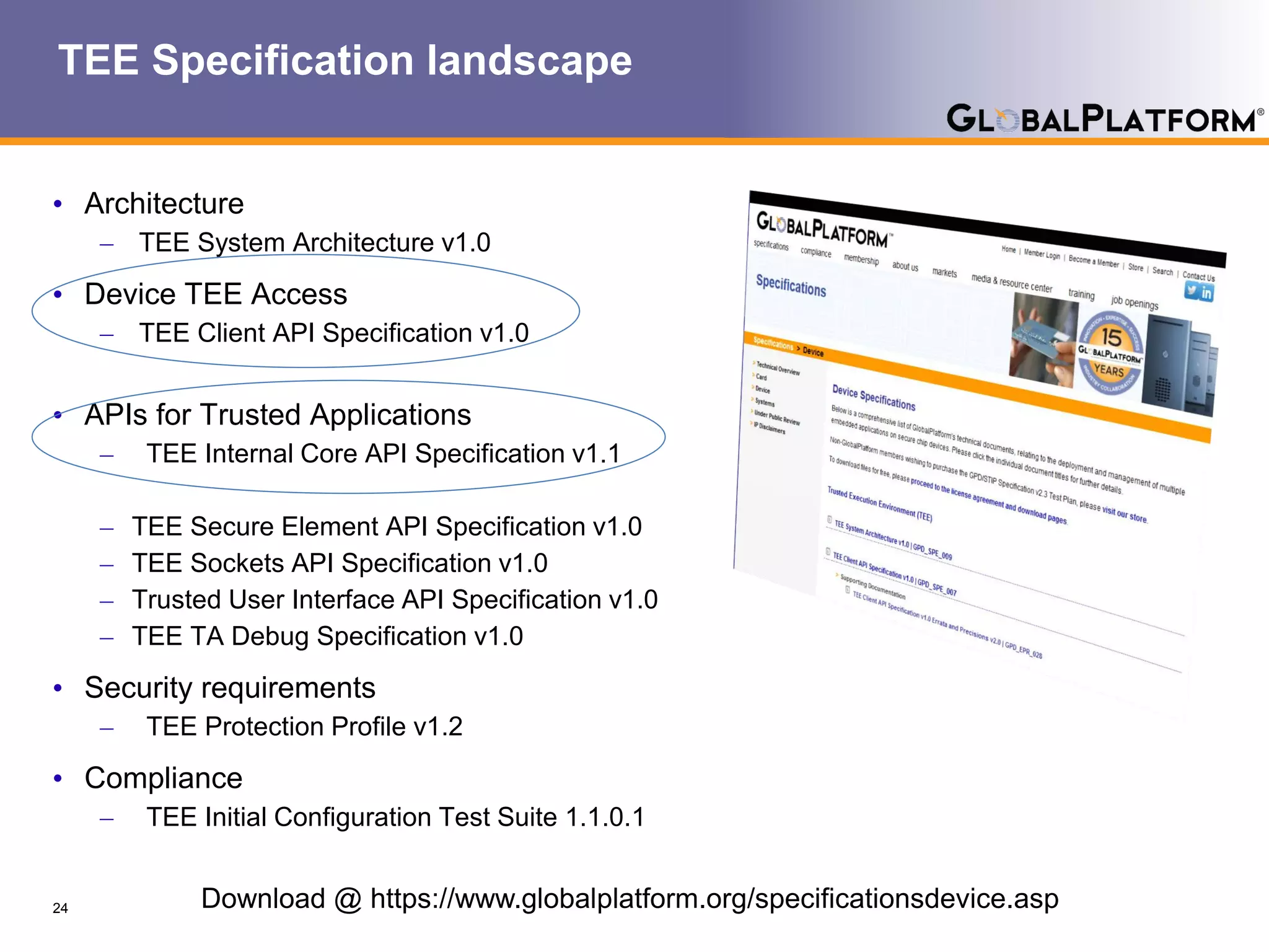 TEE Specification landscape
• Architecture
– TEE System Architecture v1.0
• Device TEE Access
– TEE Client API Specification v1.0
• APIs for Trusted Applications
– TEE Internal Core API Specification v1.1
– TEE Secure Element API Specification v1.0
– TEE Sockets API Specification v1.0
– Trusted User Interface API Specification v1.0
– TEE TA Debug Specification v1.0
• Security requirements
– TEE Protection Profile v1.2
• Compliance
– TEE Initial Configuration Test Suite 1.1.0.1
24 Download @ https://www.globalplatform.org/specificationsdevice.asp
 