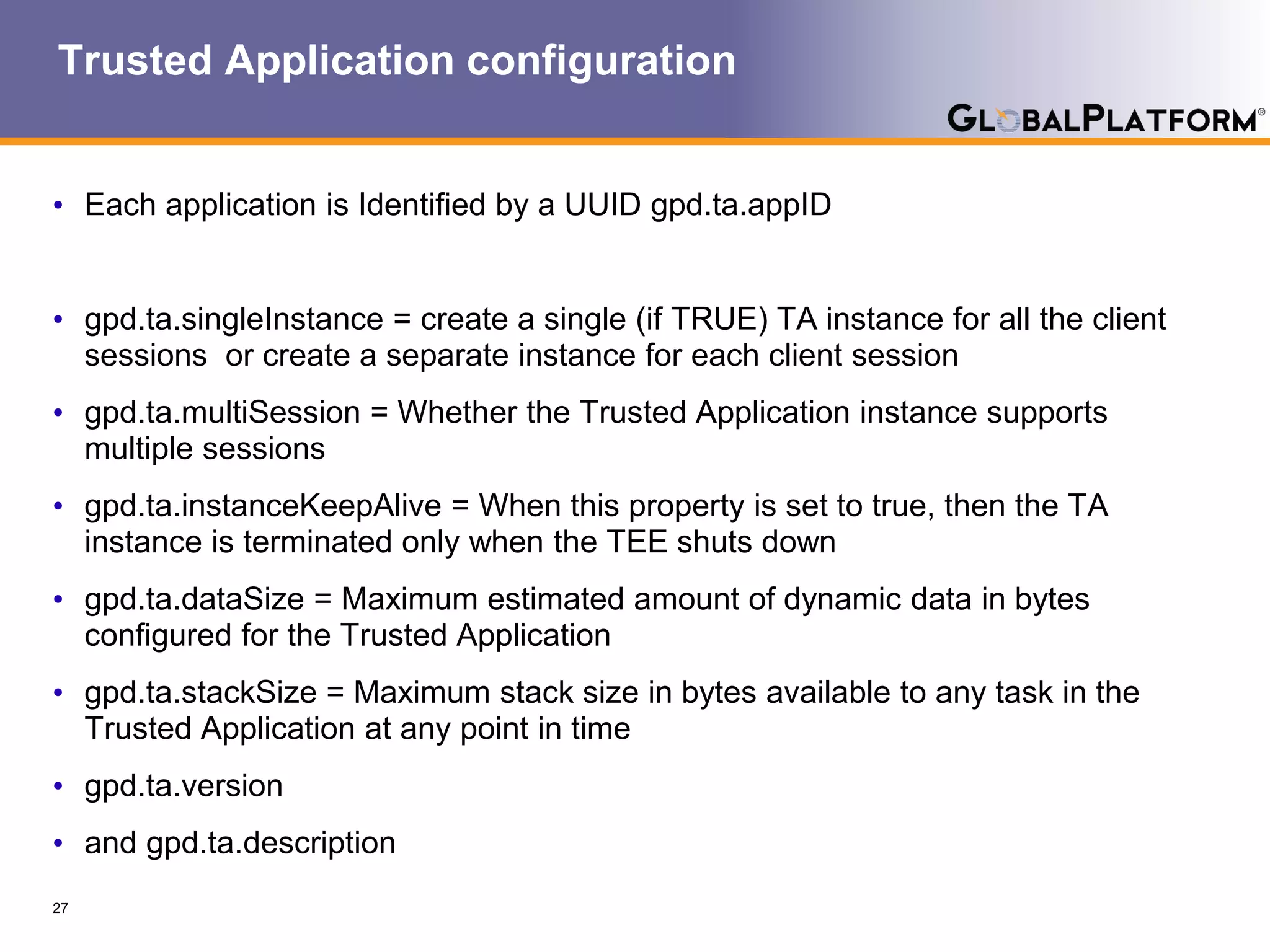 Trusted Application configuration
• Each application is Identified by a UUID gpd.ta.appID
• gpd.ta.singleInstance = create a single (if TRUE) TA instance for all the client
sessions or create a separate instance for each client session
• gpd.ta.multiSession = Whether the Trusted Application instance supports
multiple sessions
• gpd.ta.instanceKeepAlive = When this property is set to true, then the TA
instance is terminated only when the TEE shuts down
• gpd.ta.dataSize = Maximum estimated amount of dynamic data in bytes
configured for the Trusted Application
• gpd.ta.stackSize = Maximum stack size in bytes available to any task in the
Trusted Application at any point in time
• gpd.ta.version
• and gpd.ta.description
27
 