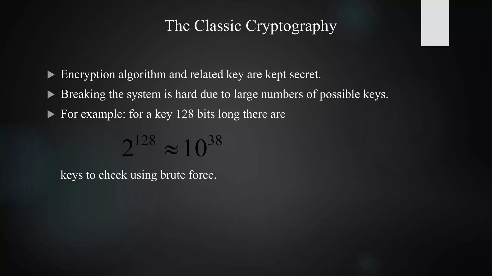 keys to check using brute force.
The Classic Cryptography
 Encryption algorithm and related key are kept secret.
 Breaking the system is hard due to large numbers of possible keys.
 For example: for a key 128 bits long there are
38128
102 
 