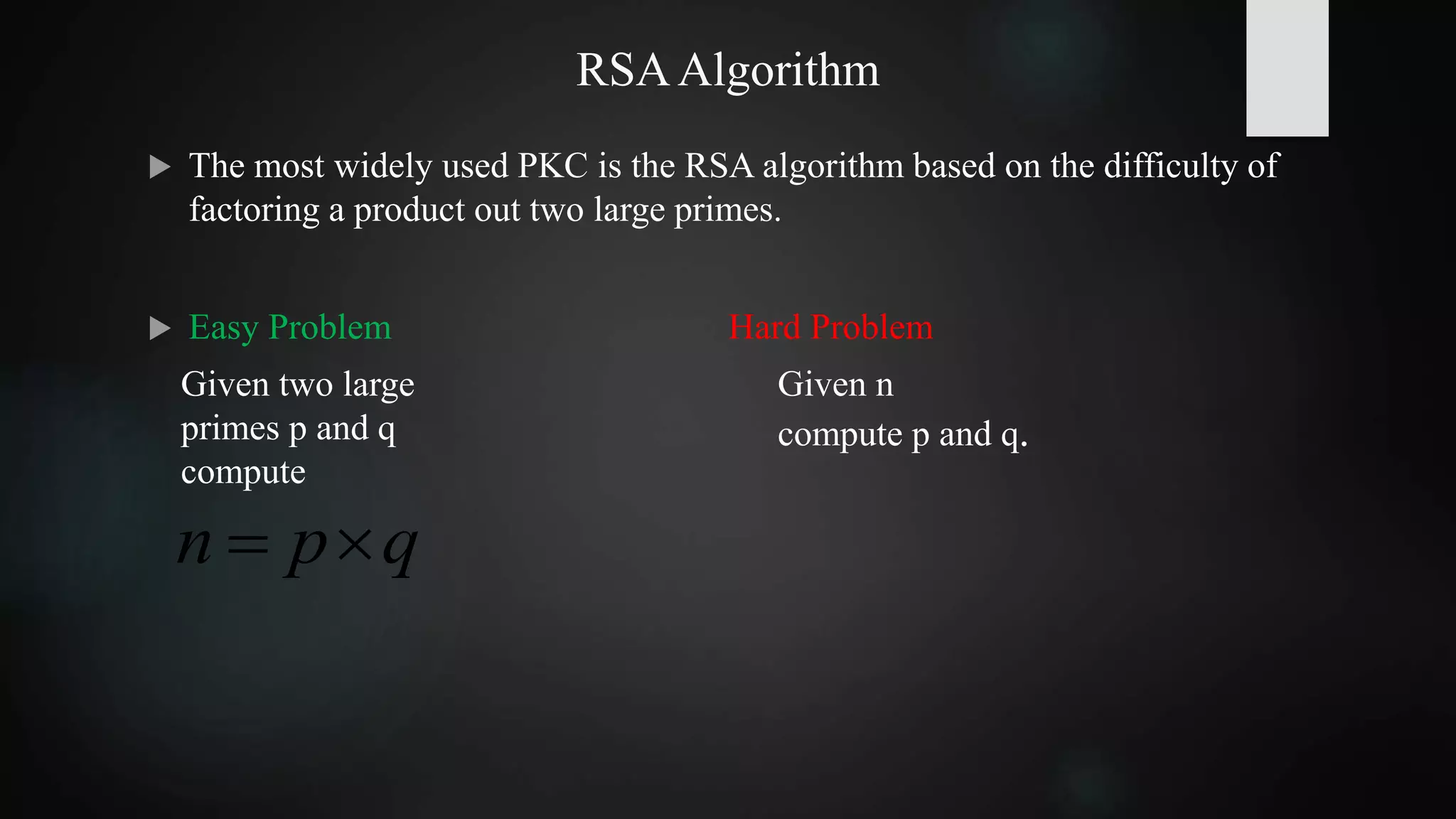 RSAAlgorithm
 The most widely used PKC is the RSA algorithm based on the difficulty of
factoring a product out two large primes.
 Easy Problem Hard Problem
qpn 
Given two large
primes p and q
compute
Given n
compute p and q.
 