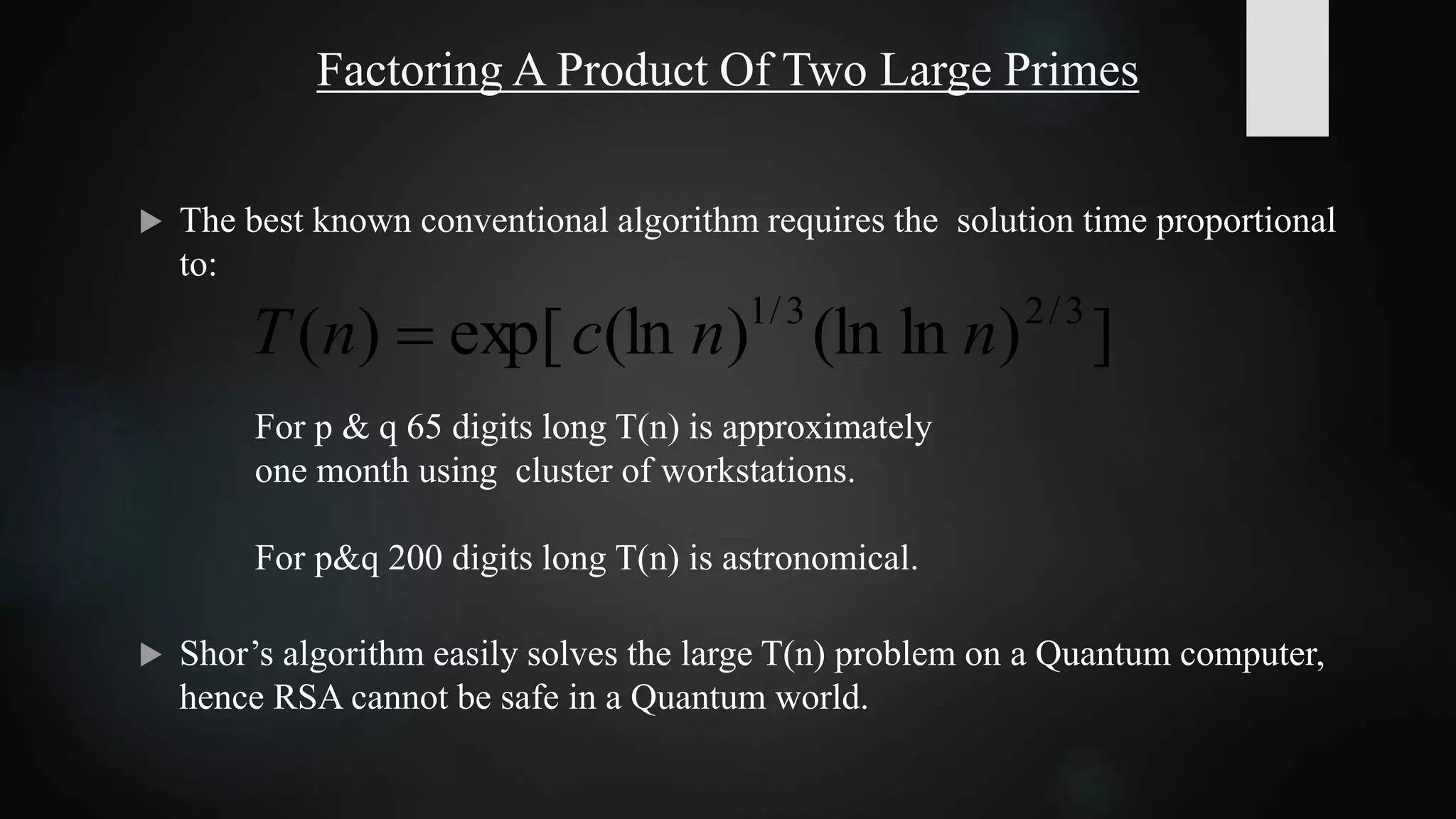 Factoring A Product Of Two Large Primes
 The best known conventional algorithm requires the solution time proportional
to:
 Shor’s algorithm easily solves the large T(n) problem on a Quantum computer,
hence RSA cannot be safe in a Quantum world.
])ln(ln)(lnexp[)( 3/23/1
nncnT 
For p & q 65 digits long T(n) is approximately
one month using cluster of workstations.
For p&q 200 digits long T(n) is astronomical.
 