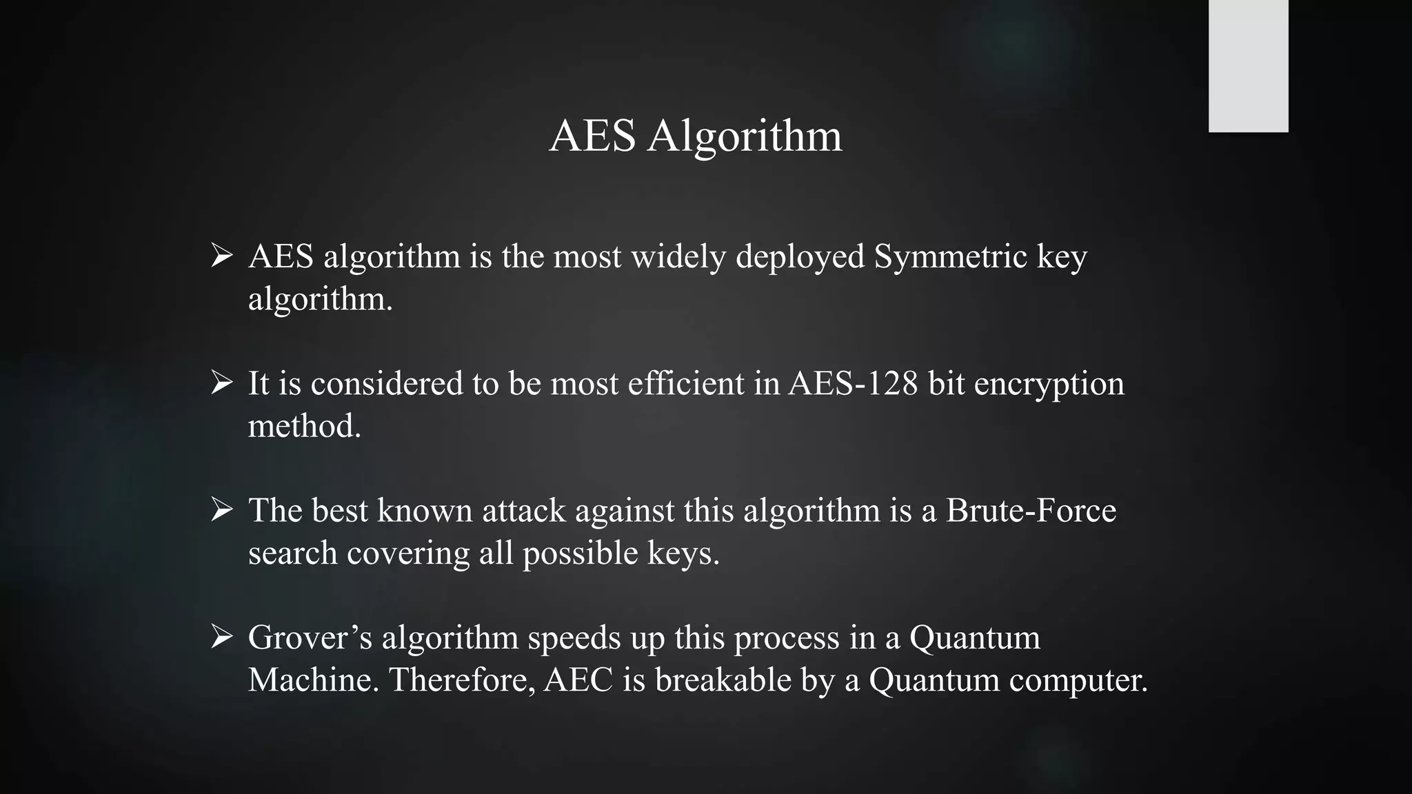 AES Algorithm
 AES algorithm is the most widely deployed Symmetric key
algorithm.
 It is considered to be most efficient in AES-128 bit encryption
method.
 The best known attack against this algorithm is a Brute-Force
search covering all possible keys.
 Grover’s algorithm speeds up this process in a Quantum
Machine. Therefore, AEC is breakable by a Quantum computer.
 