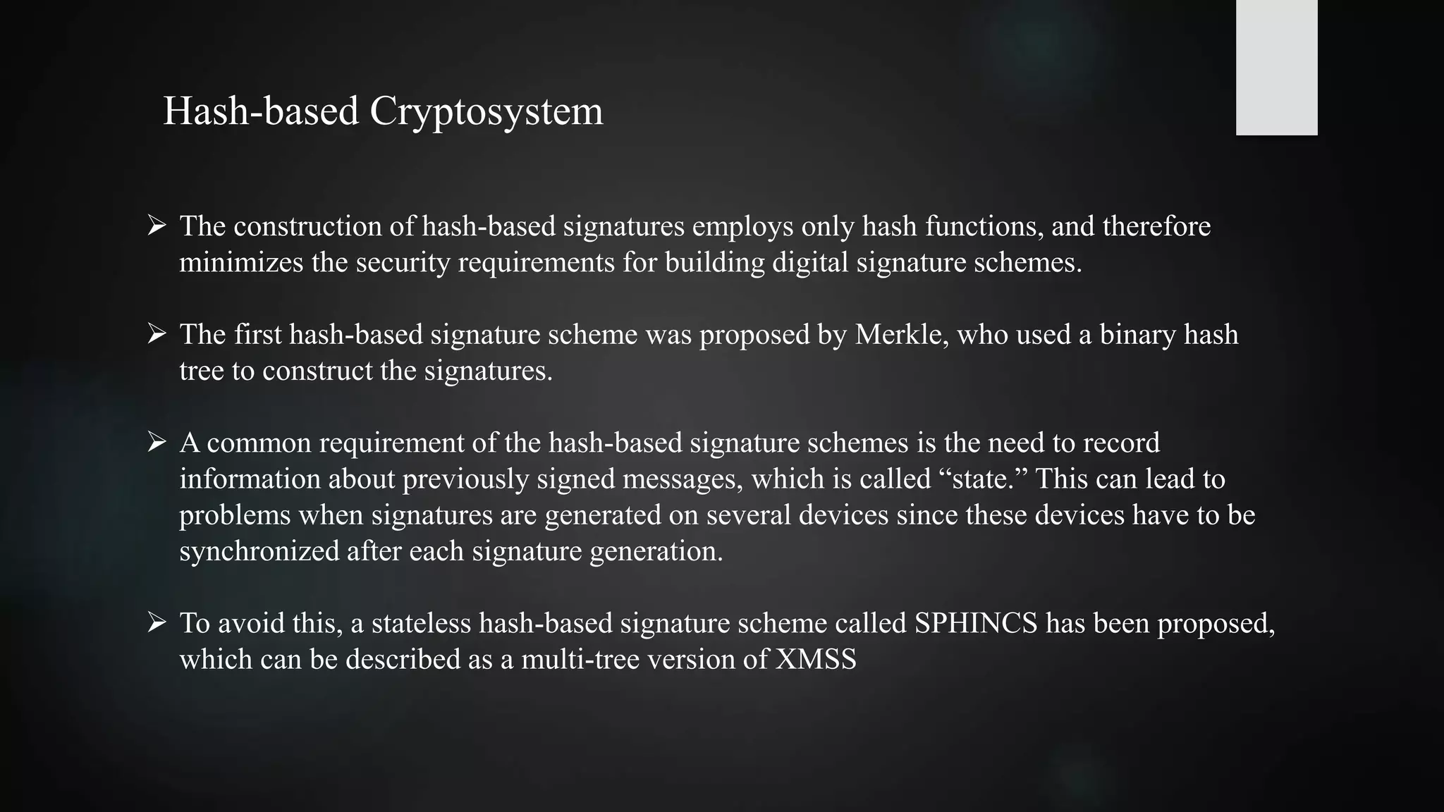  The construction of hash-based signatures employs only hash functions, and therefore
minimizes the security requirements for building digital signature schemes.
 The first hash-based signature scheme was proposed by Merkle, who used a binary hash
tree to construct the signatures.
 A common requirement of the hash-based signature schemes is the need to record
information about previously signed messages, which is called “state.” This can lead to
problems when signatures are generated on several devices since these devices have to be
synchronized after each signature generation.
 To avoid this, a stateless hash-based signature scheme called SPHINCS has been proposed,
which can be described as a multi-tree version of XMSS
Hash-based Cryptosystem
 