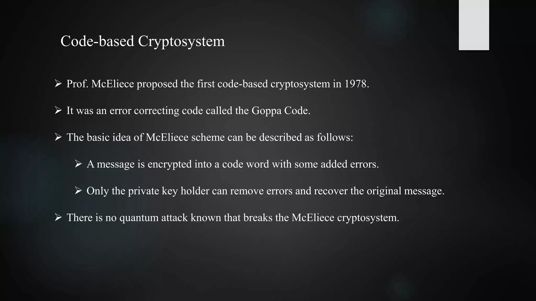  Prof. McEliece proposed the first code-based cryptosystem in 1978.
 It was an error correcting code called the Goppa Code.
 The basic idea of McEliece scheme can be described as follows:
 A message is encrypted into a code word with some added errors.
 Only the private key holder can remove errors and recover the original message.
 There is no quantum attack known that breaks the McEliece cryptosystem.
Code-based Cryptosystem
 