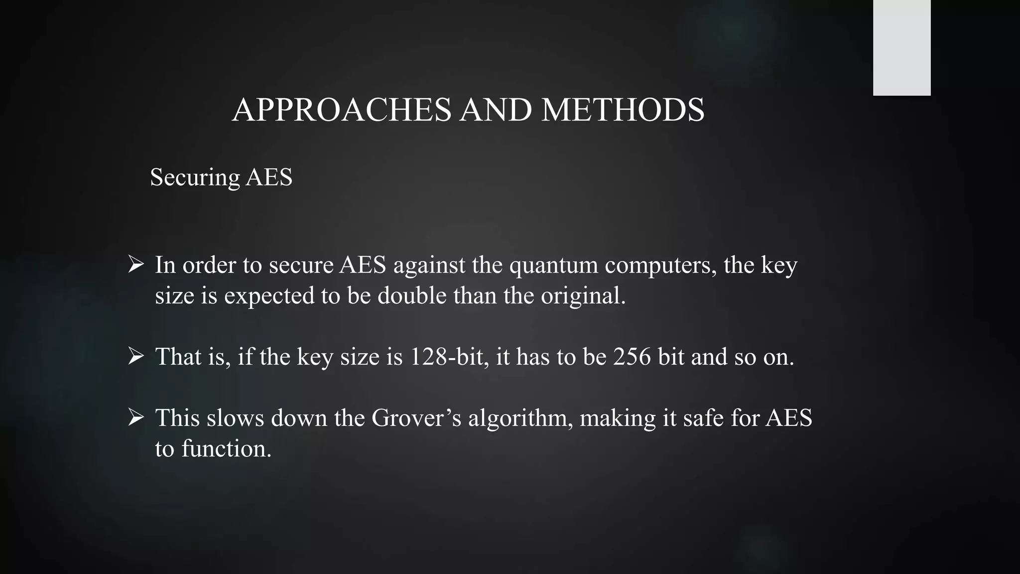 APPROACHES AND METHODS
 In order to secure AES against the quantum computers, the key
size is expected to be double than the original.
 That is, if the key size is 128-bit, it has to be 256 bit and so on.
 This slows down the Grover’s algorithm, making it safe for AES
to function.
Securing AES
 