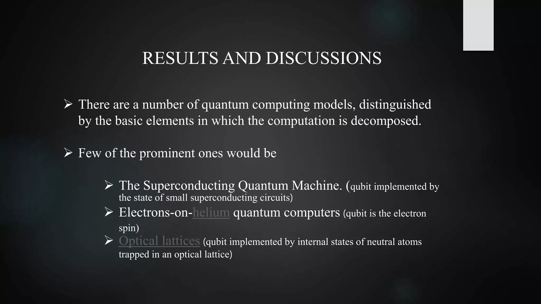 RESULTS AND DISCUSSIONS
 There are a number of quantum computing models, distinguished
by the basic elements in which the computation is decomposed.
 Few of the prominent ones would be
 The Superconducting Quantum Machine. (qubit implemented by
the state of small superconducting circuits)
 Electrons-on-helium quantum computers (qubit is the electron
spin)
 Optical lattices (qubit implemented by internal states of neutral atoms
trapped in an optical lattice)
 
