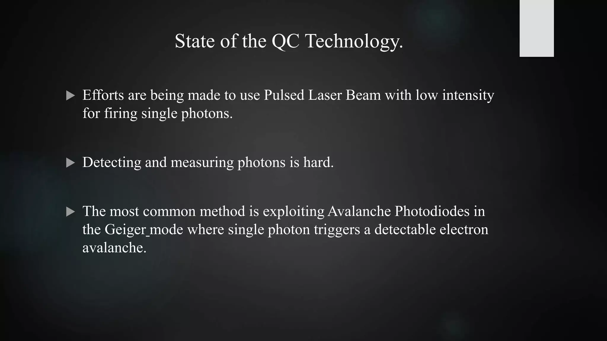 State of the QC Technology.
 Efforts are being made to use Pulsed Laser Beam with low intensity
for firing single photons.
 Detecting and measuring photons is hard.
 The most common method is exploiting Avalanche Photodiodes in
the Geiger mode where single photon triggers a detectable electron
avalanche.
 