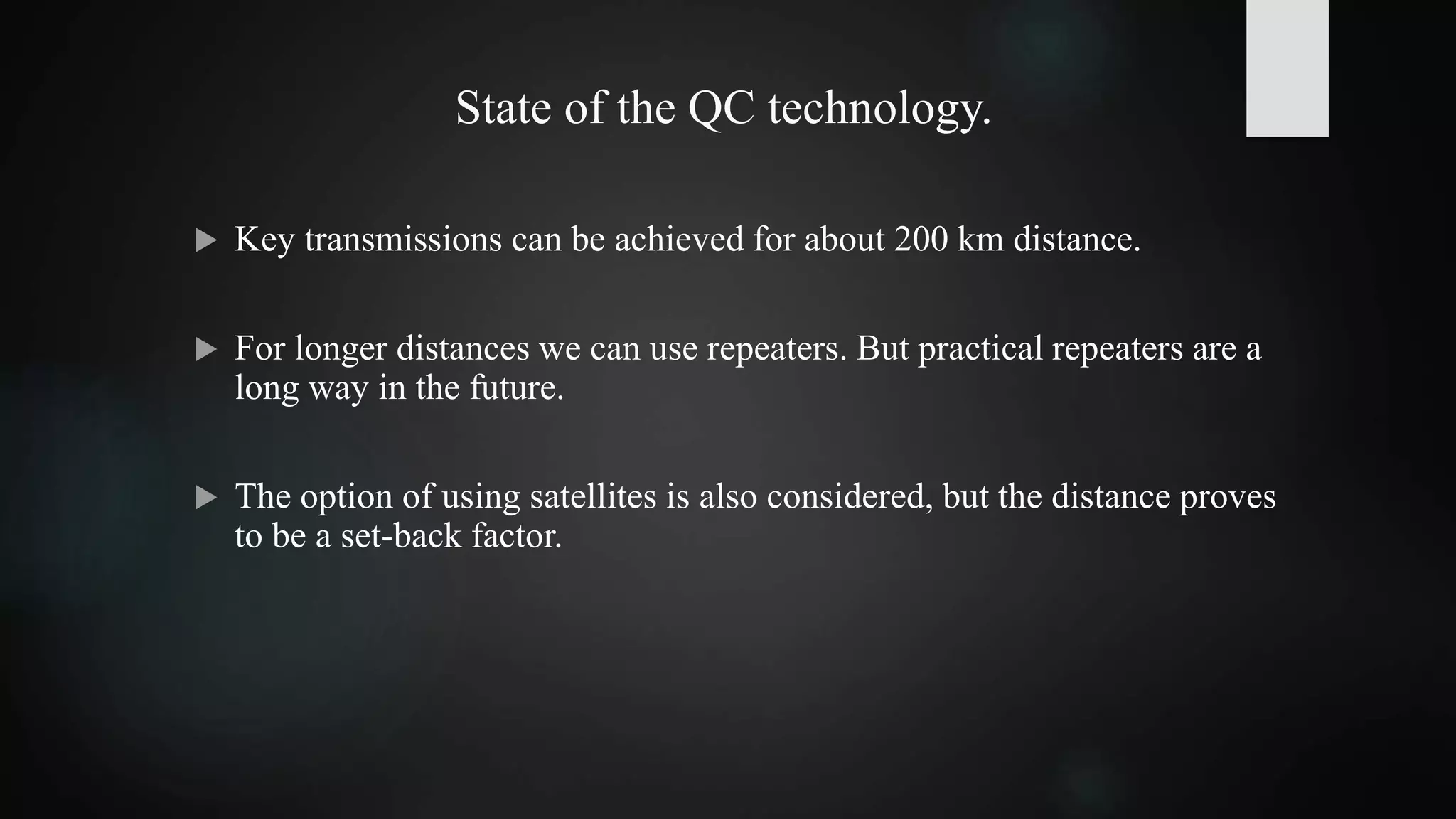 State of the QC technology.
 Key transmissions can be achieved for about 200 km distance.
 For longer distances we can use repeaters. But practical repeaters are a
long way in the future.
 The option of using satellites is also considered, but the distance proves
to be a set-back factor.
 