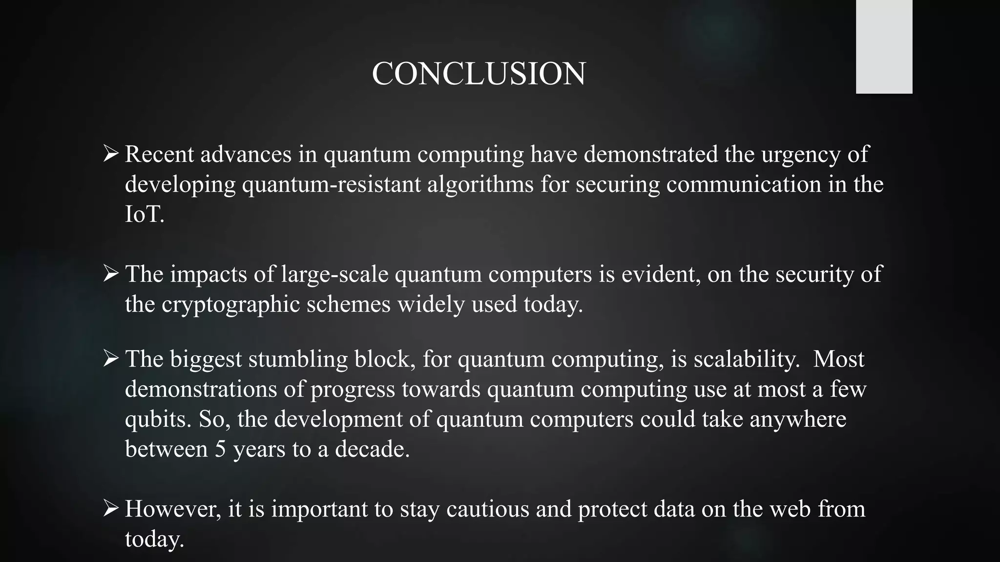 CONCLUSION
Recent advances in quantum computing have demonstrated the urgency of
developing quantum-resistant algorithms for securing communication in the
IoT.
The impacts of large-scale quantum computers is evident, on the security of
the cryptographic schemes widely used today.
The biggest stumbling block, for quantum computing, is scalability. Most
demonstrations of progress towards quantum computing use at most a few
qubits. So, the development of quantum computers could take anywhere
between 5 years to a decade.
However, it is important to stay cautious and protect data on the web from
today.
 