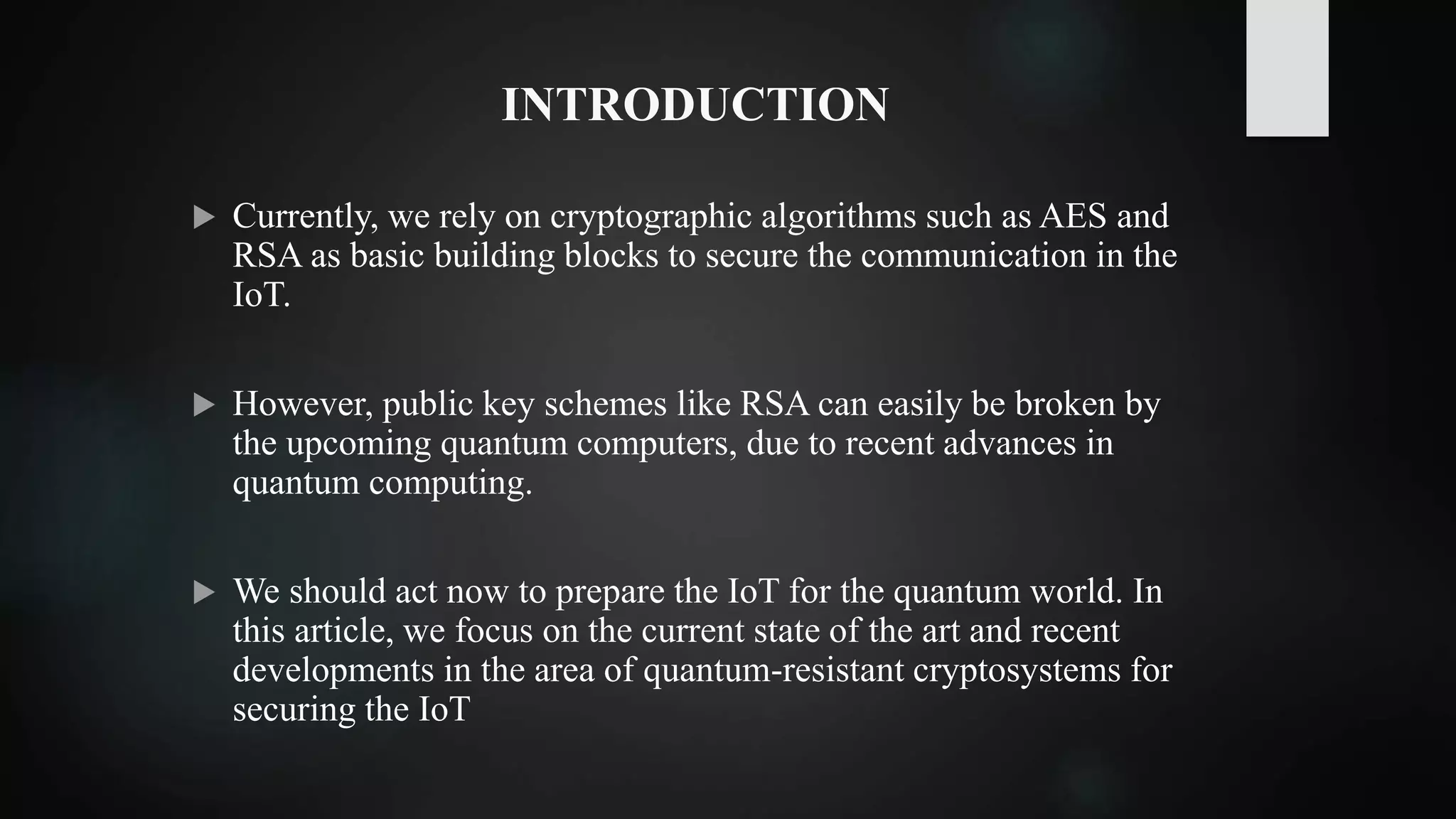 INTRODUCTION
 Currently, we rely on cryptographic algorithms such as AES and
RSA as basic building blocks to secure the communication in the
IoT.
 However, public key schemes like RSA can easily be broken by
the upcoming quantum computers, due to recent advances in
quantum computing.
 We should act now to prepare the IoT for the quantum world. In
this article, we focus on the current state of the art and recent
developments in the area of quantum-resistant cryptosystems for
securing the IoT
 