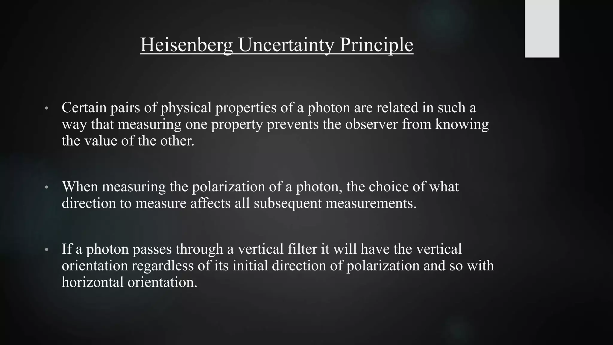 Heisenberg Uncertainty Principle
• Certain pairs of physical properties of a photon are related in such a
way that measuring one property prevents the observer from knowing
the value of the other.
• When measuring the polarization of a photon, the choice of what
direction to measure affects all subsequent measurements.
• If a photon passes through a vertical filter it will have the vertical
orientation regardless of its initial direction of polarization and so with
horizontal orientation.
 