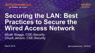 #ATM16
Securing the LAN: Best
Practices to Secure the
Wired Access Network
Micah Staggs, CSE-Security
Chuck Jenson, CSE-Security
March 2016 @ArubaNetworks |
 