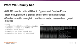 10#ATM16
What We Usually See
–802.1X, coupled with MAC Auth Bypass and Captive Portal
–Best if coupled with a profiler and/or other context sources
–Can be versatile enough to handle corporate, personal and guest
devices
Cisco:
interface GigabitEthernet<port-number>
switchport access vlan <vlan-id>
switchport mode access
authentication order dot1x mab
authentication priority dot1x mab
HPE:
 