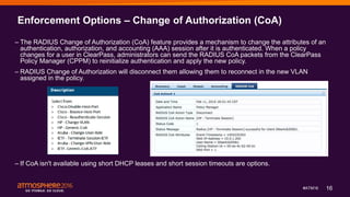 16#ATM16
Enforcement Options – Change of Authorization (CoA)
– The RADIUS Change of Authorization (CoA) feature provides a mechanism to change the attributes of an
authentication, authorization, and accounting (AAA) session after it is authenticated. When a policy
changes for a user in ClearPass, administrators can send the RADIUS CoA packets from the ClearPass
Policy Manager (CPPM) to reinitialize authentication and apply the new policy.
– RADIUS Change of Authorization will disconnect them allowing them to reconnect in the new VLAN
assigned in the policy.
– If CoA isn't available using short DHCP leases and short session timeouts are options.
 