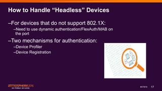 17#ATM16
How to Handle “Headless” Devices
–For devices that do not support 802.1X:
–Need to use dynamic authentication/FlexAuth/MAB on
the port
–Two mechanisms for authentication:
–Device Profiler
–Device Registration
 