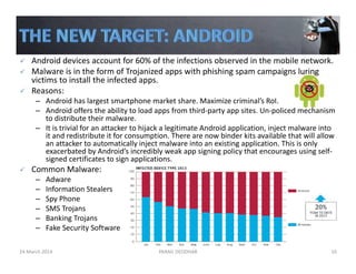 Android devices account for 60% of the infections observed in the mobile network. 
Malware is in the form of Trojanized apps with phishing spam campaigns luring 
victims to install the infected apps. 
Reasons:
– Android has largest smartphone market share. Maximize criminal’s RoI.
– Android offers the ability to load apps from third‐party app sites. Un‐policed mechanism 
to distribute their malware.
– It is trivial for an attacker to hijack a legitimate Android application, inject malware into 
it and redistribute it for consumption. There are now binder kits available that will allow 
an attacker to automatically inject malware into an existing application. This is only 
exacerbated by Android’s incredibly weak app signing policy that encourages using self‐
signed certificates to sign applications.
Common Malware:
– Adware
– Information Stealers
– Spy Phone
– SMS Trojans
– Banking Trojans
– Fake Security Software
24 March 2014 PARAG DEODHAR 10
 