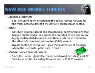 Jailbreak Jammers
– Fool the MDM agent by patching the device leaving no trace for 
the MDM agent to detect if the device is Jailbroken or Rooted. 
mRAT
– Gets high privilege access and can access all communications that 
happen on the device, can access all encrypted emails and secure 
highly confidential documents and then sends these content to 
the attacker’s command and control (C&C) servers
– Bypass container encryption – grab the information at the point 
where the user pulls up the data to read it.
Mobile Device Tunnel Borers
– Since the tunnel is typically created on allowed ports (e.g. port 22, 
SSH) it cannot be blocked by Firewalls and or IDS/IPS solution.
24 March 2014 PARAG DEODHAR 12
 