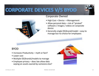 Corporate Owned
• High Cost = Device  + Management
• Allow personal data – risk of “pirated” 
software / images / videos on corporate 
device
• Generally single OS/brand/model – easy to 
manage but no choice for employees
BYOD
• Increases Productivity – myth or fact?
• Lower cost
• Multiple OS/brands/models to manage
• Employee privacy – does law allow data 
wiping on assets owned by someone else? 
24 March 2014 PARAG DEODHAR 13
 
