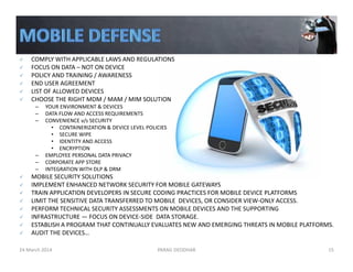 COMPLY WITH APPLICABLE LAWS AND REGULATIONS 
FOCUS ON DATA – NOT ON DEVICE
POLICY AND TRAINING / AWARENESS
END USER AGREEMENT
LIST OF ALLOWED DEVICES
CHOOSE THE RIGHT MDM / MAM / MIM SOLUTION
– YOUR ENVIRONMENT & DEVICES
– DATA FLOW AND ACCESS REQUIREMENTS
– CONVENIENCE v/s SECURITY
• CONTAINERIZATION & DEVICE LEVEL POLICIES
• SECURE WIPE
• IDENTITY AND ACCESS
• ENCRYPTION 
– EMPLOYEE PERSONAL DATA PRIVACY
– CORPORATE APP STORE
– INTEGRATION WITH DLP & DRM
MOBILE SECURITY SOLUTIONS 
IMPLEMENT ENHANCED NETWORK SECURITY FOR MOBILE GATEWAYS
TRAIN APPLICATION DEVELOPERS IN SECURE CODING PRACTICES FOR MOBILE DEVICE PLATFORMS
LIMIT THE SENSITIVE DATA TRANSFERRED TO MOBILE  DEVICES, OR CONSIDER VIEW‐ONLY ACCESS.
PERFORM TECHNICAL SECURITY ASSESSMENTS ON MOBILE DEVICES AND THE SUPPORTING 
INFRASTRUCTURE — FOCUS ON DEVICE‐SIDE  DATA STORAGE. 
ESTABLISH A PROGRAM THAT CONTINUALLY EVALUATES NEW AND EMERGING THREATS IN MOBILE PLATFORMS. 
AUDIT THE DEVICES…
24 March 2014 PARAG DEODHAR 15
 