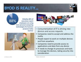 • Consumerization of IT is driving new
devices and access requests
• Companies need to accept and address the 
reality
• People expect to work on multiple devices 
and from anywhere
• Companies need to provide access to 
applications and data from any device
• IT needs to change its processes and tools 
to manage the devices, taking security into 
consideration
PARAG DEODHAR 4
88%
Globally, 88% of 
executives report 
employees are using 
their personal computing 
technologies for business 
purposes today
‐ Gartner 
24 March 2014
 