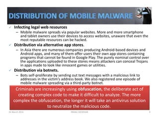 Infecting legal web resources
– Mobile malware spreads via popular websites. More and more smartphone 
and tablet owners use their devices to access websites, unaware that even the 
most reputable resources can be hacked.
Distribution via alternative app stores. 
– In Asia there are numerous companies producing Android‐based devices and 
Android apps, and many of them offer users their own app stores containing 
programs that cannot be found in Google Play. The purely nominal control over 
the applications uploaded to these stores means attackers can conceal Trojans 
in apps made to look like innocent games or utilities.
Distribution via botnets.
– Bots self‐proliferate by sending out text messages with a malicious link to 
addresses in the victim’s address book. We also registered one episode of 
mobile malware spreading via a third‐party botnet.
Criminals are increasingly using obfuscation, the deliberate act of 
creating complex code to make it difficult to analyze. The more 
complex the obfuscation, the longer it will take an antivirus solution 
to neutralize the malicious code.
24 March 2014 PARAG DEODHAR 9
 