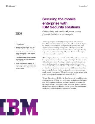 IBM Software Solution Brief
Securing the mobile
enterprise with
IBM Security solutions
Gain visibility and control with proven security
for mobile initiatives in the enterprise
Highlights
●● ● ●
Address the full spectrum of mobile
risks with enterprise-class security
●● ● ●
Secure the device, protect access to
enterprise resources and enable safe
mobile applications
●● ● ●
Empower mobile employees, partners
and customers with responsiveness
and productivity
●● ● ●
Deliver confidence that the mobile
environment is secure and data is safe
with visibility and an adaptive approach
to mobile security
Technology adoption traditionally has begun in the enterprise and
then diffused into the consumer segment. But with mobile technologies,
the pattern has been reversed. Enterprises of all types and sizes have
adopted mobile computing for its potential not only to provide the
communications that consumers enjoy, but also to improve productivity,
responsiveness and innovation. By 2015, some 40 percent of enterprise
devices are expected to be mobile.1
Mobile adoption, however, is not without its pitfalls, and a major concern
for organizations today is how to manage and mitigate the risks associated
with mobile interactions. Providing security for mobile devices, it turns
out, is significantly different from providing security elsewhere in the
enterprise. That’s because mobile devices themselves are different—they
are shared more often, used in more locations, fulfill more roles and are
more technically diverse. Half of mobile applications transmit personal
details or device information.2 Threats from rogue applications and social
engineering, as a result, are expected to double by 2013.2
To meet this challenge, IBM has developed a portfolio of mobile security
solutions spanning IT domains—people, data, applications and infrastruc-
ture. IBM capabilities emphasize an adaptive approach to security that
can drive down costs, is secure and is just as dynamic as today’s business
climate. For organizations designing mobile services, deploying data and
workloads to mobile devices, or consuming information
 